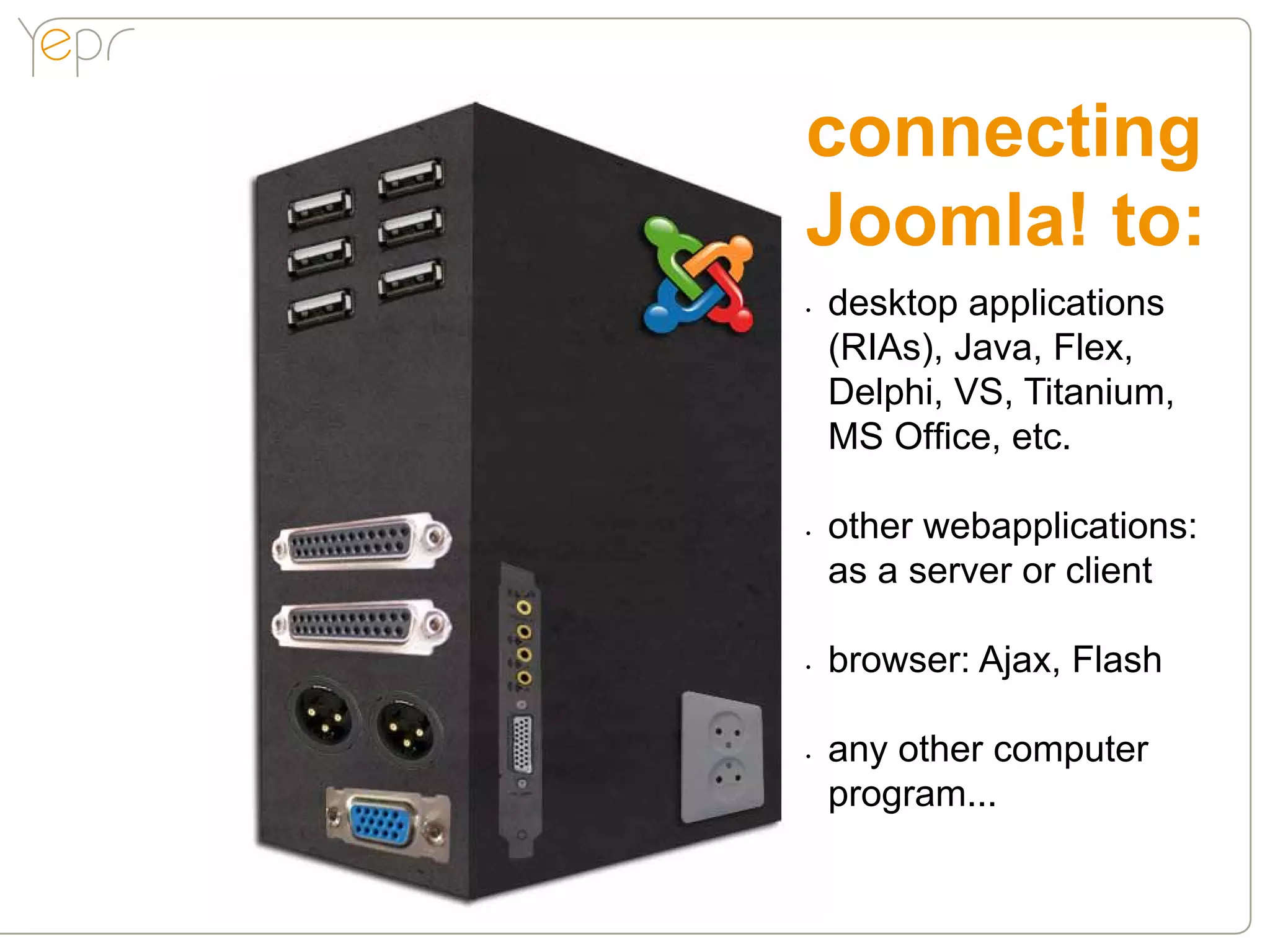 connecting
Joomla! to:
•	   desktop applications
     (RIAs), Java, Flex,
     Delphi, VS, Titanium,
     MS Office, etc.

•	   other webapplications:
     as a server or client

•	   browser: Ajax, Flash

•	   any other computer
     program...
 
