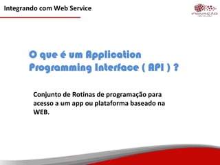 Integrando com Web Service
O que é um Application
Programming Interface ( API ) ?
Conjunto de Rotinas de programação para
acesso a um app ou plataforma baseado na
WEB.
 