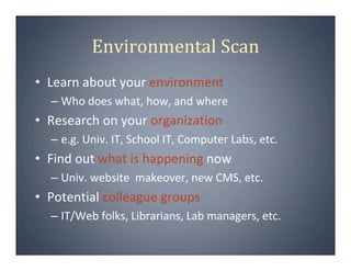 Environmental Scan
• Learn about your environment
  – Who does what, how, and where
• Research on your organization
  – e.g. Univ. IT, School IT, Computer Labs, etc.
• Find out what is happening now
  – Univ. website  makeover, new CMS, etc.
• Potential colleague groups
  – IT/Web folks, Librarians, Lab managers, etc.
 
