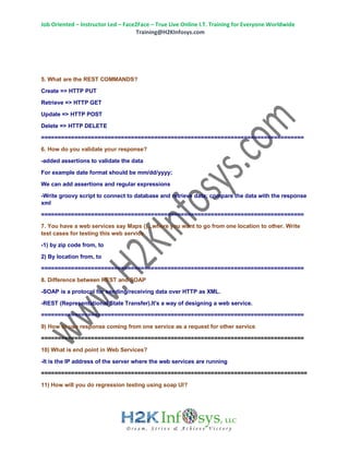 Job Oriented – Instructor Led – Face2Face – True Live Online I.T. Training for Everyone Worldwide
Training@H2KInfosys.com
5. What are the REST COMMANDS?
Create => HTTP PUT
Retrieve => HTTP GET
Update => HTTP POST
Delete => HTTP DELETE
===============================================================================
6. How do you validate your response?
-added assertions to validate the data
For example date format should be mm/dd/yyyy;
We can add assertions and regular expressions
-Write groovy script to connect to database and retrieve data; compare the data with the response
xml
===============================================================================
7. You have a web services say Maps ()...where you want to go from one location to other. Write
test cases for testing this web service
-1) by zip code from, to
2) By location from, to
===============================================================================
8. Difference between REST and SOAP
-SOAP is a protocol for sending/receiving data over HTTP as XML.
-REST (Representational State Transfer).It's a way of designing a web service.
===============================================================================
9) How to use response coming from one service as a request for other service
===============================================================================
10) What is end point in Web Services?
-It is the IP address of the server where the web services are running
================================================================================
11) How will you do regression testing using soap UI?
 