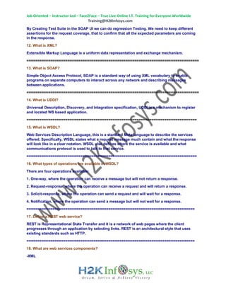 Job Oriented – Instructor Led – Face2Face – True Live Online I.T. Training for Everyone Worldwide
Training@H2KInfosys.com
By Creating Test Suite in the SOAP UI we can do regression Testing. We need to keep different
assertions for the request coverage, that to confirm that all the expected parameters are coming
in the response.
12. What is XML?
Extensible Markup Language is a uniform data representation and exchange mechanism.
================================================================================
13. What is SOAP?
Simple Object Access Protocol, SOAP is a standard way of using XML vocabulary to enable
programs on separate computers to interact across any network and describing messages
between applications.
================================================================================
14. What is UDDI?
Universal Description, Discovery, and Integration specification, UDDI is a mechanism to register
and located WS based application.
===============================================================================
15. What is WSDL?
Web Services Description Language, this is a standard Meta language to describe the services
offered. Specifically, WSDL states what a request message much contain and what the response
will look like in a clear notation. WSDL also defines where the service is available and what
communications protocol is used to talk to that service.
===============================================================================
16. What types of operations are available in WSDL?
There are four operations available:
1. One-way, where the operation can receive a message but will not return a response.
2. Request-response, where the operation can receive a request and will return a response.
3. Solicit-response, where the operation can send a request and will wait for a response.
4. Notification, where the operation can send a message but will not wait for a response.
==============================================================================
17. Define a REST web service?
REST is Representational State Transfer and it is a network of web pages where the client
progresses through an application by selecting links. REST is an architectural style that uses
existing standards such as HTTP.
==============================================================================
18. What are web services components?
-XML
 