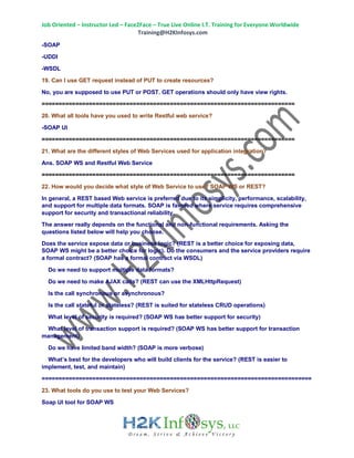 Job Oriented – Instructor Led – Face2Face – True Live Online I.T. Training for Everyone Worldwide
Training@H2KInfosys.com
-SOAP
-UDDI
-WSDL
19. Can I use GET request instead of PUT to create resources?
No, you are supposed to use PUT or POST. GET operations should only have view rights.
===========================================================================
20. What all tools have you used to write Restful web service?
-SOAP UI
===========================================================================
21. What are the different styles of Web Services used for application integration?
Ans. SOAP WS and Restful Web Service
===========================================================================
22. How would you decide what style of Web Service to use? SOAP WS or REST?
In general, a REST based Web service is preferred due to its simplicity, performance, scalability,
and support for multiple data formats. SOAP is favored where service requires comprehensive
support for security and transactional reliability.
The answer really depends on the functional and non-functional requirements. Asking the
questions listed below will help you choose.
Does the service expose data or business logic? (REST is a better choice for exposing data,
SOAP WS might be a better choice for logic). Do the consumers and the service providers require
a formal contract? (SOAP has a formal contract via WSDL)
Do we need to support multiple data formats?
Do we need to make AJAX calls? (REST can use the XMLHttpRequest)
Is the call synchronous or asynchronous?
Is the call stateful or stateless? (REST is suited for stateless CRUD operations)
What level of security is required? (SOAP WS has better support for security)
What level of transaction support is required? (SOAP WS has better support for transaction
management)
Do we have limited band width? (SOAP is more verbose)
What’s best for the developers who will build clients for the service? (REST is easier to
implement, test, and maintain)
================================================================================
23. What tools do you use to test your Web Services?
Soap UI tool for SOAP WS
 