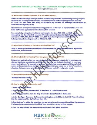 Job Oriented – Instructor Led – Face2Face – True Live Online I.T. Training for Everyone Worldwide
Training@H2KInfosys.com
================================================================================
24. What is the difference between SOA and a Web service?
SOA is a software design principle and an architectural pattern for implementing loosely coupled,
reusable and coarse grained services. You can implement SOA using any protocols such as
HTTP, HTTPS, JMS, SMTP, RMI, IIOP (i.e. EJB uses IIOP), and RPC etc. Messages can be in XML or
Data Transfer Objects (DTOs).
Web service is an implementation technology and one of the ways to implement SOA. You can
build SOA based applications without using Web services
For example by using other traditional technologies like Java RMI, EJB, and JMS based
messaging, etc. But what Web services offer is the standards based and platform-independent
service via HTTP, XML, SOAP, WSDL and UDDI, thus allowing interoperability between
heterogeneous technologies such as J2EE and .NET.
==============================================================================
25. What types of testing ca you perform using SOAP UI?
Soap UI allows you to easily and rapidly create and execute automated functional, regression,
compliance, and load tests.
==============================================================================
26. What is Data-Driven testing? How can you do this using SOAP UI?
Data-driven testing is when you store test data (input, expected output, etc) in some external
storage (database, spreadsheet, xml-files, etc) and then use that data iteratively in your tests
when running them. For example to test your phone-lookup service, you might have a list of
names and expected phone-numbers in a database which you would use to "drive" your test,
checking that each name gets the right phone-number back. It's really quite simple.
==============================================================================
27. Which version of SOAP UI Pro are you using?
-mention the latest version
==============================================================================
28. How to add an Assertion to the test?
1. Open the request editor.
2. in the request editor, click the Add an Assertion to Test Request button.
3. Select Response SLA from the drop down in the Select Assertion dialog box.
4. in the Configure Response SLA Assertion dialog box, write 500 and click OK. This will validate
that the response of the SLA is fewer than 500.
5. Now that you've added the assertion, you are going to run the request to validate the response.
If all assertions are successful, the SOAP icon should turn green in three places .
6. You can also validate the response by adding an X-Path Match assertion.
 