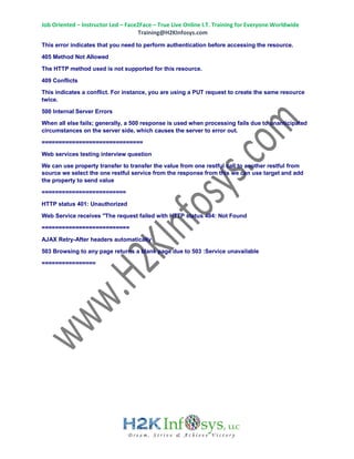 Job Oriented – Instructor Led – Face2Face – True Live Online I.T. Training for Everyone Worldwide
Training@H2KInfosys.com
This error indicates that you need to perform authentication before accessing the resource.
405 Method Not Allowed
The HTTP method used is not supported for this resource.
409 Conflicts
This indicates a conflict. For instance, you are using a PUT request to create the same resource
twice.
500 Internal Server Errors
When all else fails; generally, a 500 response is used when processing fails due to unanticipated
circumstances on the server side, which causes the server to error out.
==============================
Web services testing interview question
We can use property transfer to transfer the value from one restful call to another restful from
source we select the one restful service from the response from this we can use target and add
the property to send value
=========================
HTTP status 401: Unauthorized
Web Service receives "The request failed with HTTP status 404: Not Found
==========================
AJAX Retry-After headers automatically
503 Browsing to any page returns a blank page due to 503 :Service unavailable
================
 
