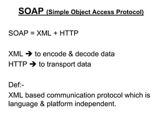 SOAP (Simple Object Access Protocol)
SOAP = XML + HTTP
XML  to encode & decode data
HTTP  to transport data
Def:-
XML based communication protocol which is
language & platform independent.
 