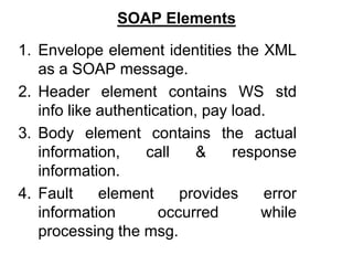 SOAP Elements
1. Envelope element identities the XML
as a SOAP message.
2. Header element contains WS std
info like authentication, pay load.
3. Body element contains the actual
information, call & response
information.
4. Fault element provides error
information occurred while
processing the msg.
 