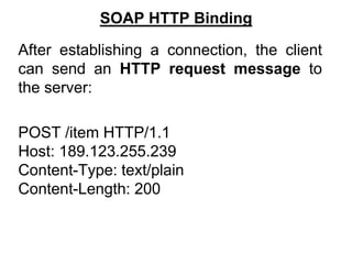 SOAP HTTP Binding
After establishing a connection, the client
can send an HTTP request message to
the server:
POST /item HTTP/1.1
Host: 189.123.255.239
Content-Type: text/plain
Content-Length: 200
 