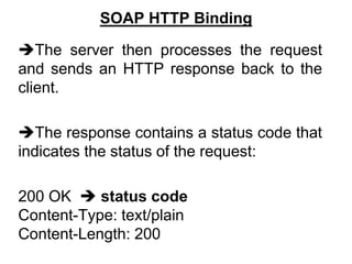 SOAP HTTP Binding
The server then processes the request
and sends an HTTP response back to the
client.
The response contains a status code that
indicates the status of the request:
200 OK  status code
Content-Type: text/plain
Content-Length: 200
 