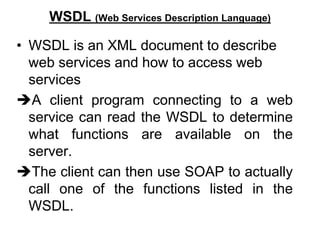 WSDL (Web Services Description Language)
• WSDL is an XML document to describe
web services and how to access web
services
A client program connecting to a web
service can read the WSDL to determine
what functions are available on the
server.
The client can then use SOAP to actually
call one of the functions listed in the
WSDL.
 