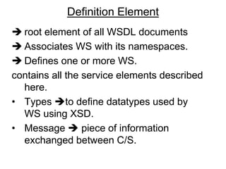 Definition Element
 root element of all WSDL documents
 Associates WS with its namespaces.
 Defines one or more WS.
contains all the service elements described
here.
• Types to define datatypes used by
WS using XSD.
• Message  piece of information
exchanged between C/S.
 