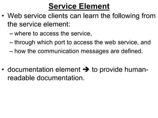 Service Element
• Web service clients can learn the following from
the service element:
– where to access the service,
– through which port to access the web service, and
– how the communication messages are defined.
• documentation element  to provide human-
readable documentation.
 
