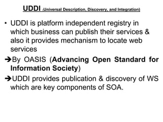 UDDI (Universal Description, Discovery, and Integration)
• UDDI is platform independent registry in
which business can publish their services &
also it provides mechanism to locate web
services
By OASIS (Advancing Open Standard for
Information Society)
UDDI provides publication & discovery of WS
which are key components of SOA.
 
