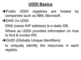 UDDI Basics
Public UDDI registries are hosted by
companies such as IBM, Microsoft.
DNS Vs UDDI
DNS (nameIP address) is a static DB.
Where as UDDI provides information on how
to find & invoke WS.
GUID (Globally Unique Identifiers)
to uniquely identify the resources in each
registry.
 