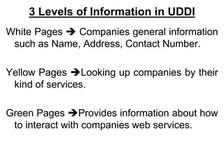3 Levels of Information in UDDI
White Pages  Companies general information
such as Name, Address, Contact Number.
Yellow Pages Looking up companies by their
kind of services.
Green Pages Provides information about how
to interact with companies web services.
 