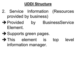 UDDI Structure
2. Service Information (Resources
provided by business)
Provided by BusinessService
Element.
Supports green pages.
This element is top level
information manager.
 