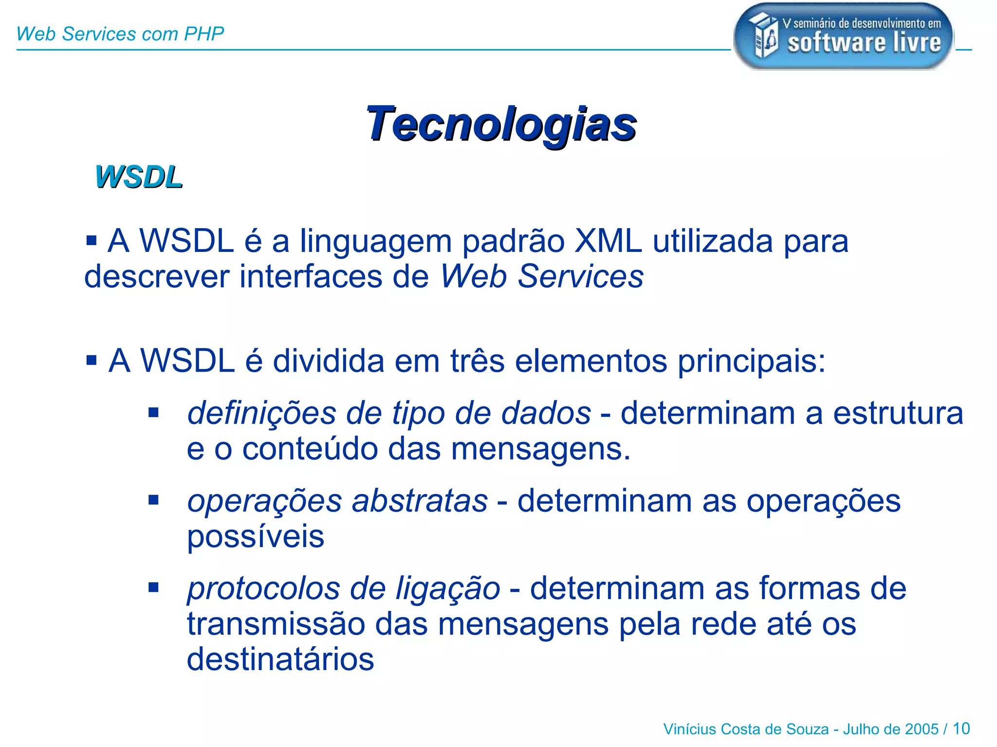 Web Services com PHP




                          Tecnologias
       WSDL

       A WSDL é a linguagem padrão XML utilizada para
      descrever interfaces de Web Services

       A WSDL é dividida em três elementos principais:
             definições de tipo de dados - determinam a estrutura
              e o conteúdo das mensagens.
             operações abstratas - determinam as operações
              possíveis
             protocolos de ligação - determinam as formas de
              transmissão das mensagens pela rede até os
              destinatários
                                              Vinícius Costa de Souza - Julho de 2005 / 10
 