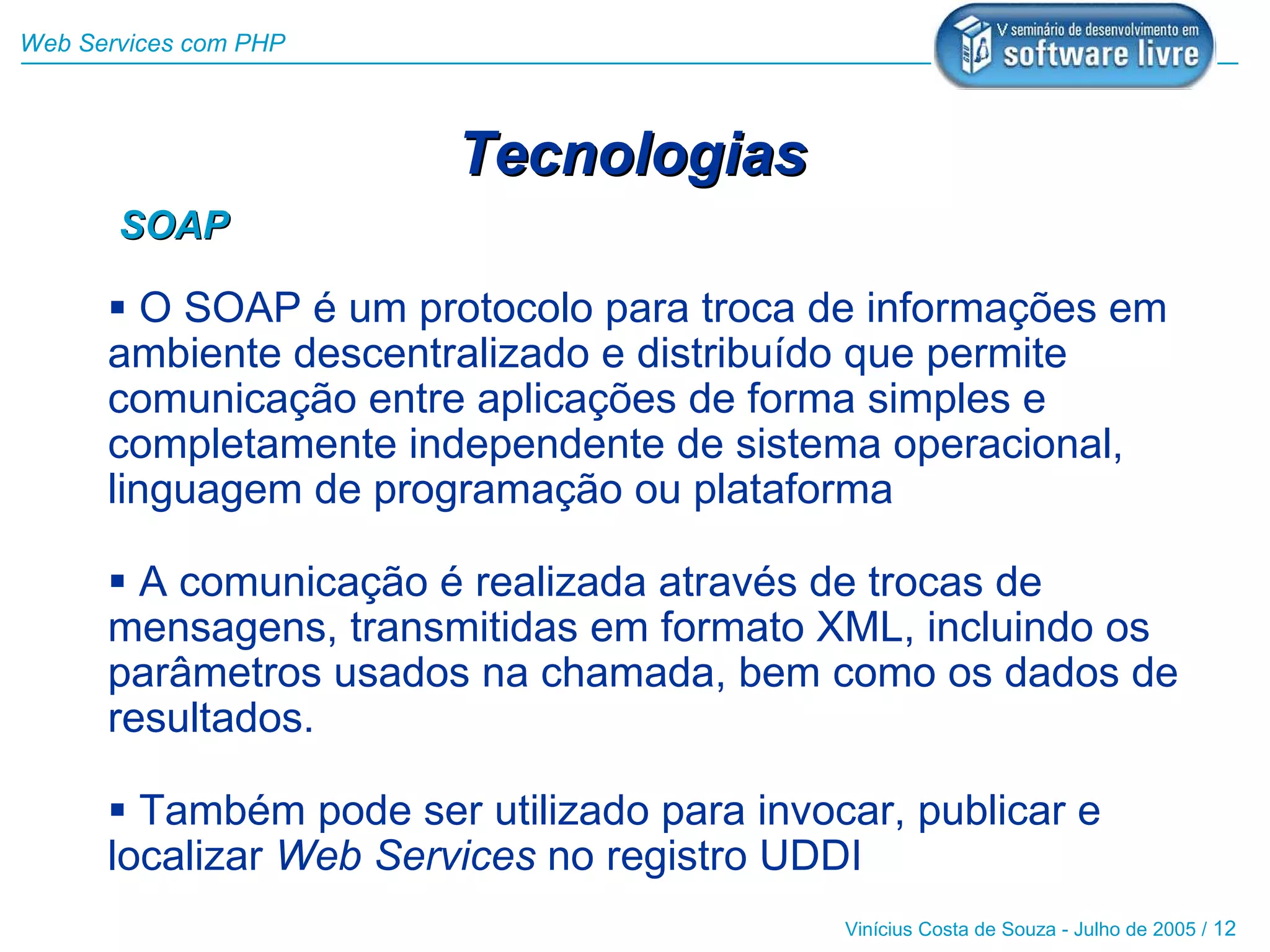 Web Services com PHP



                        Tecnologias
       SOAP

       O SOAP é um protocolo para troca de informações em
      ambiente descentralizado e distribuído que permite
      comunicação entre aplicações de forma simples e
      completamente independente de sistema operacional,
      linguagem de programação ou plataforma

       A comunicação é realizada através de trocas de
      mensagens, transmitidas em formato XML, incluindo os
      parâmetros usados na chamada, bem como os dados de
      resultados.

       Também pode ser utilizado para invocar, publicar e
      localizar Web Services no registro UDDI
                                            Vinícius Costa de Souza - Julho de 2005 / 12
 