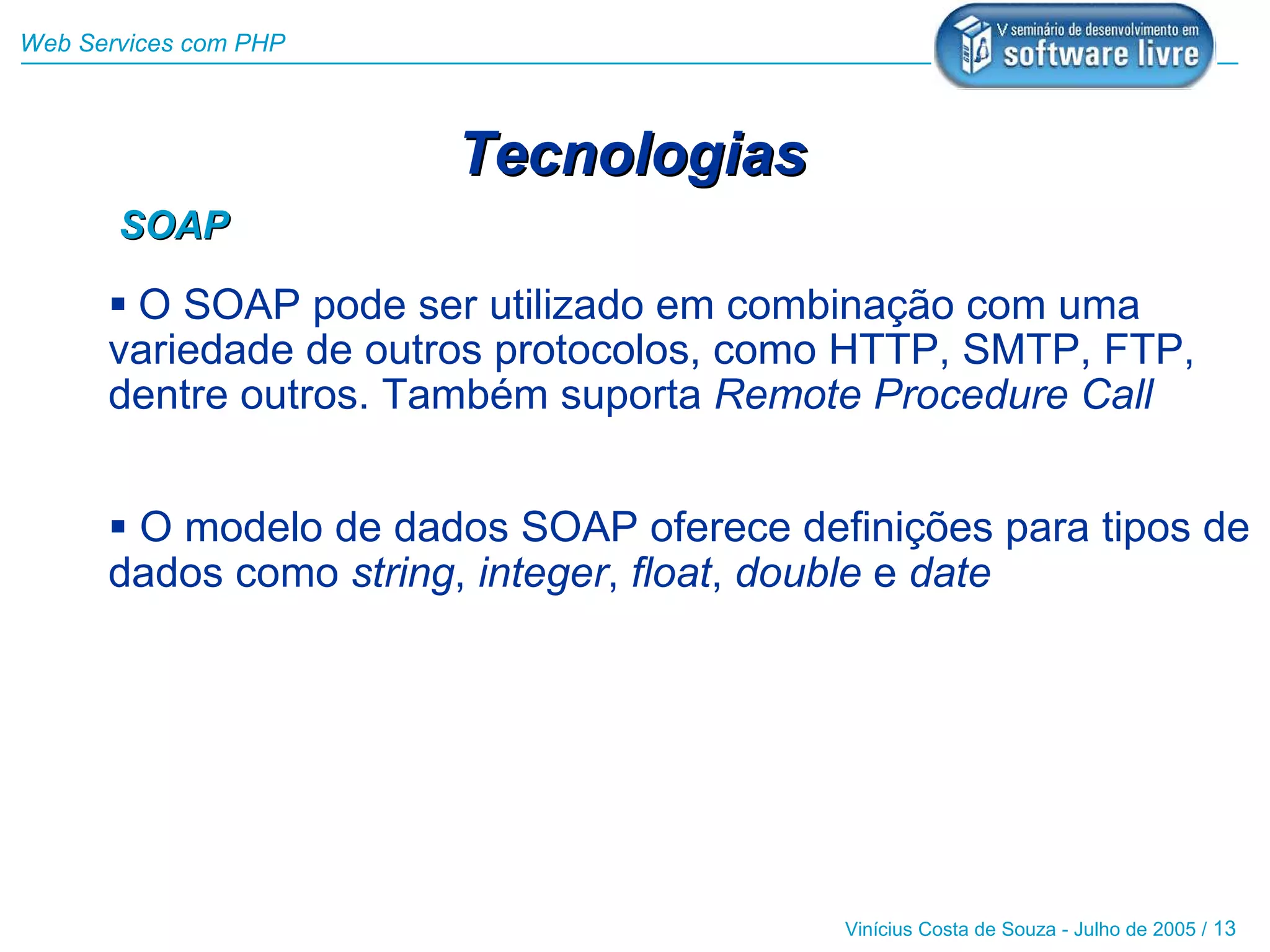 Web Services com PHP



                       Tecnologias
       SOAP

       O SOAP pode ser utilizado em combinação com uma
      variedade de outros protocolos, como HTTP, SMTP, FTP,
      dentre outros. Também suporta Remote Procedure Call


       O modelo de dados SOAP oferece definições para tipos de
      dados como string, integer, float, double e date




                                          Vinícius Costa de Souza - Julho de 2005 / 13
 