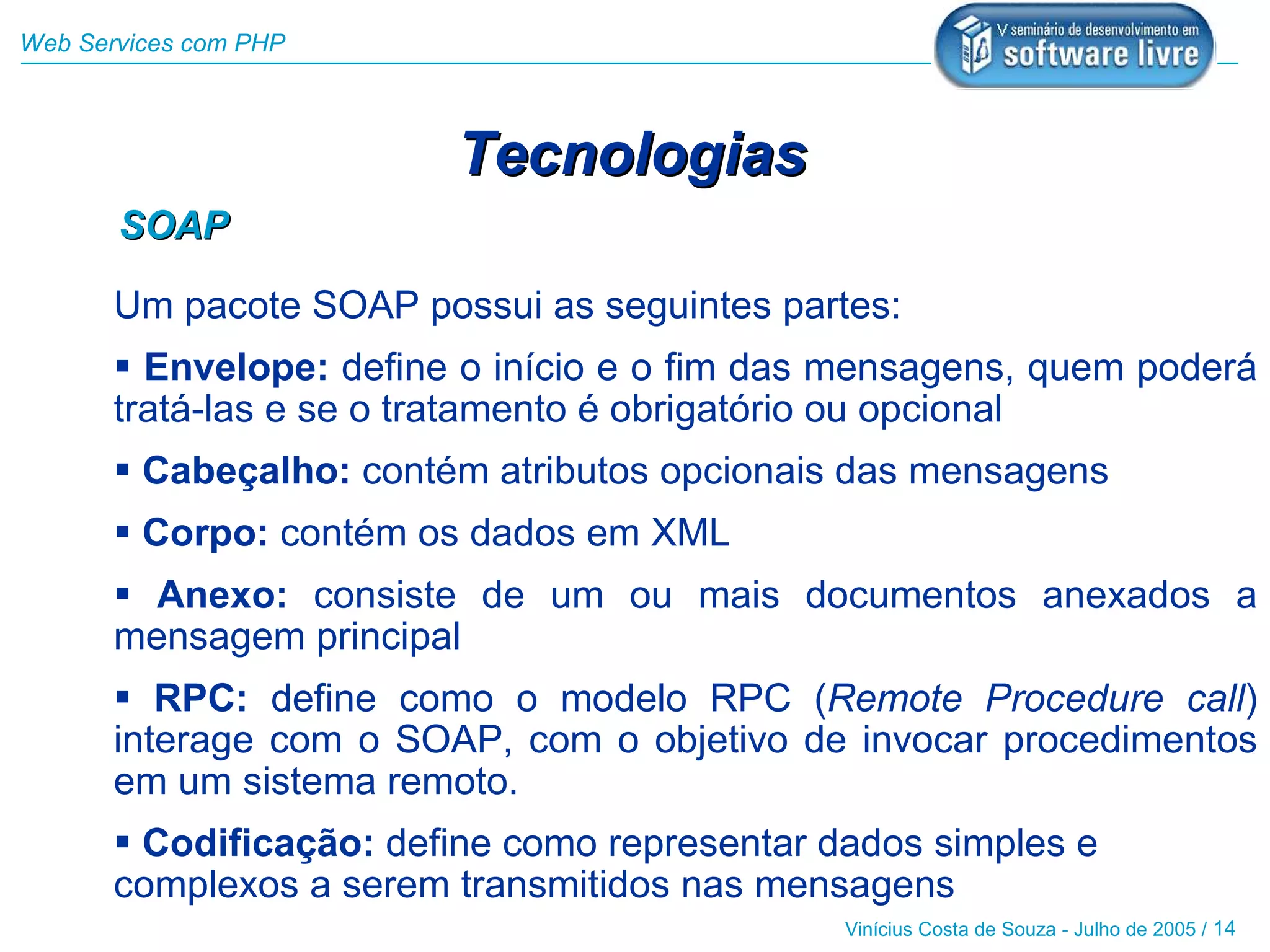 Web Services com PHP



                         Tecnologias
       SOAP

       Um pacote SOAP possui as seguintes partes:
        Envelope: define o início e o fim das mensagens, quem poderá
       tratá-las e se o tratamento é obrigatório ou opcional
        Cabeçalho: contém atributos opcionais das mensagens
        Corpo: contém os dados em XML
        Anexo: consiste de um ou mais documentos anexados a
       mensagem principal
        RPC: define como o modelo RPC (Remote Procedure call)
       interage com o SOAP, com o objetivo de invocar procedimentos
       em um sistema remoto.
        Codificação: define como representar dados simples e
       complexos a serem transmitidos nas mensagens
                                               Vinícius Costa de Souza - Julho de 2005 / 14
 