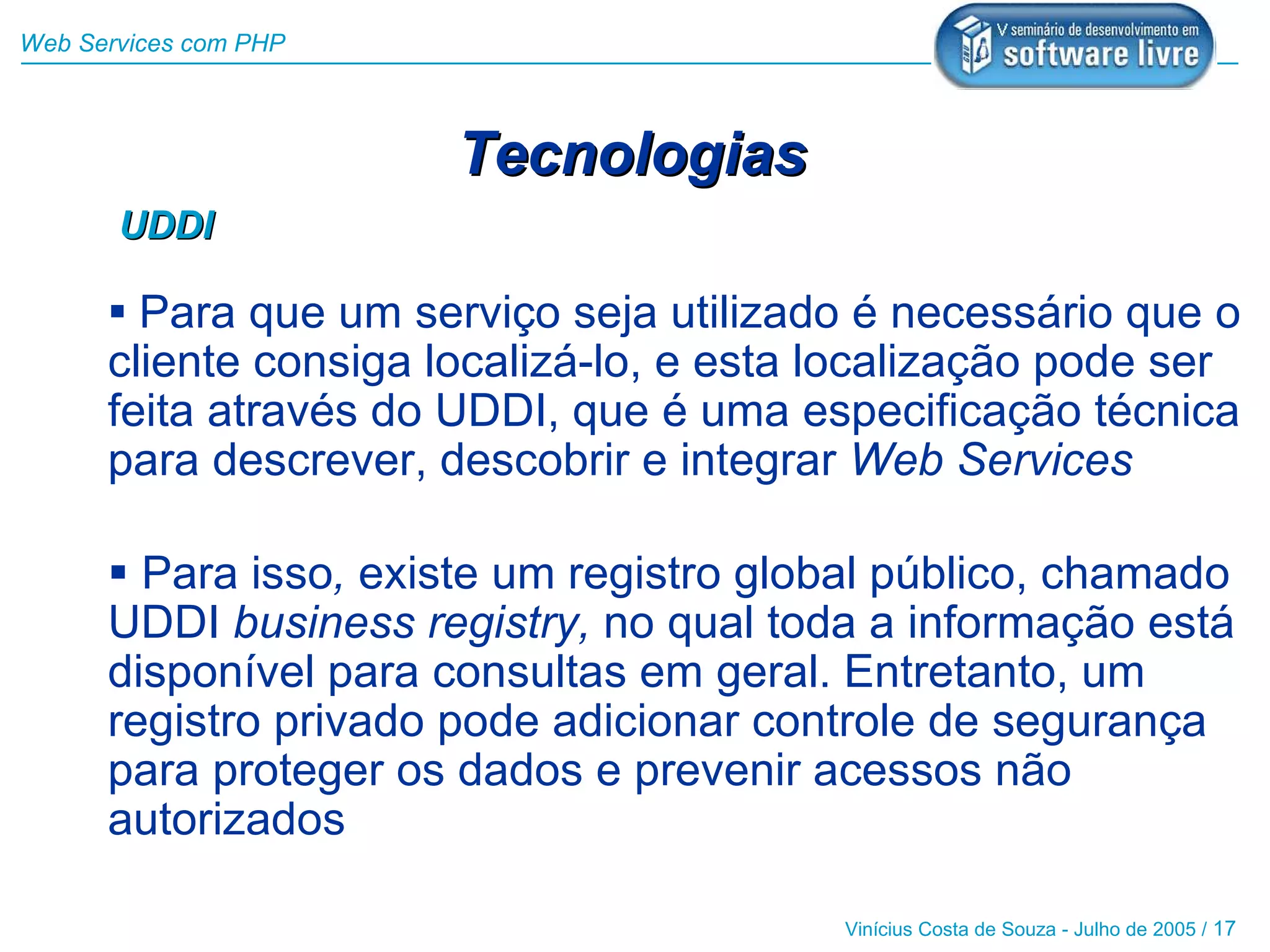 Web Services com PHP



                       Tecnologias
       UDDI

       Para que um serviço seja utilizado é necessário que o
      cliente consiga localizá-lo, e esta localização pode ser
      feita através do UDDI, que é uma especificação técnica
      para descrever, descobrir e integrar Web Services

       Para isso, existe um registro global público, chamado
      UDDI business registry, no qual toda a informação está
      disponível para consultas em geral. Entretanto, um
      registro privado pode adicionar controle de segurança
      para proteger os dados e prevenir acessos não
      autorizados

                                          Vinícius Costa de Souza - Julho de 2005 / 17
 