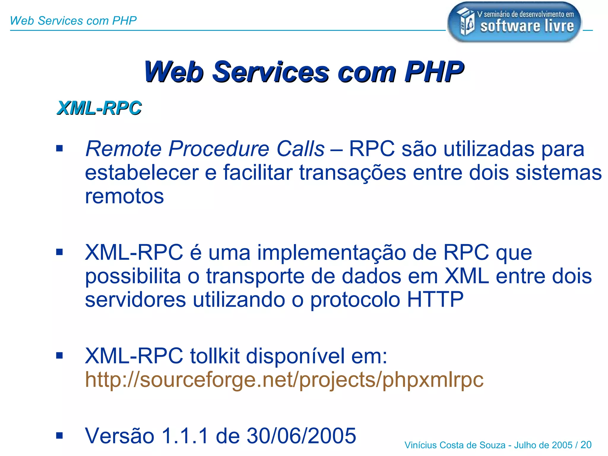 Web Services com PHP



                       Web Services com PHP
       XML-RPC

        Remote Procedure Calls – RPC são utilizadas para
         estabelecer e facilitar transações entre dois sistemas
         remotos

        XML-RPC é uma implementação de RPC que
         possibilita o transporte de dados em XML entre dois
         servidores utilizando o protocolo HTTP

        XML-RPC tollkit disponível em:
         http://sourceforge.net/projects/phpxmlrpc

        Versão 1.1.1 de 30/06/2005       Vinícius Costa de Souza - Julho de 2005 / 20
 