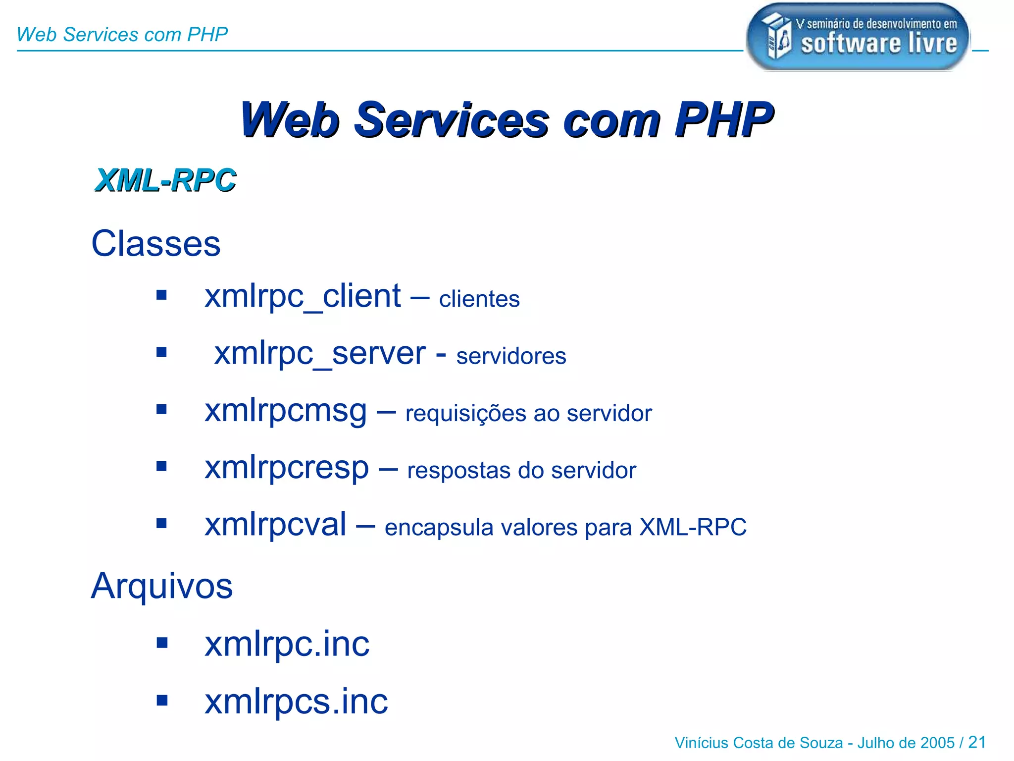 Web Services com PHP



                       Web Services com PHP
       XML-RPC

       Classes
                xmlrpc_client – clientes
                 xmlrpc_server - servidores
                xmlrpcmsg – requisições ao servidor
                xmlrpcresp – respostas do servidor
                xmlrpcval – encapsula valores para XML-RPC
       Arquivos
              xmlrpc.inc
              xmlrpcs.inc
                                                       Vinícius Costa de Souza - Julho de 2005 / 21
 