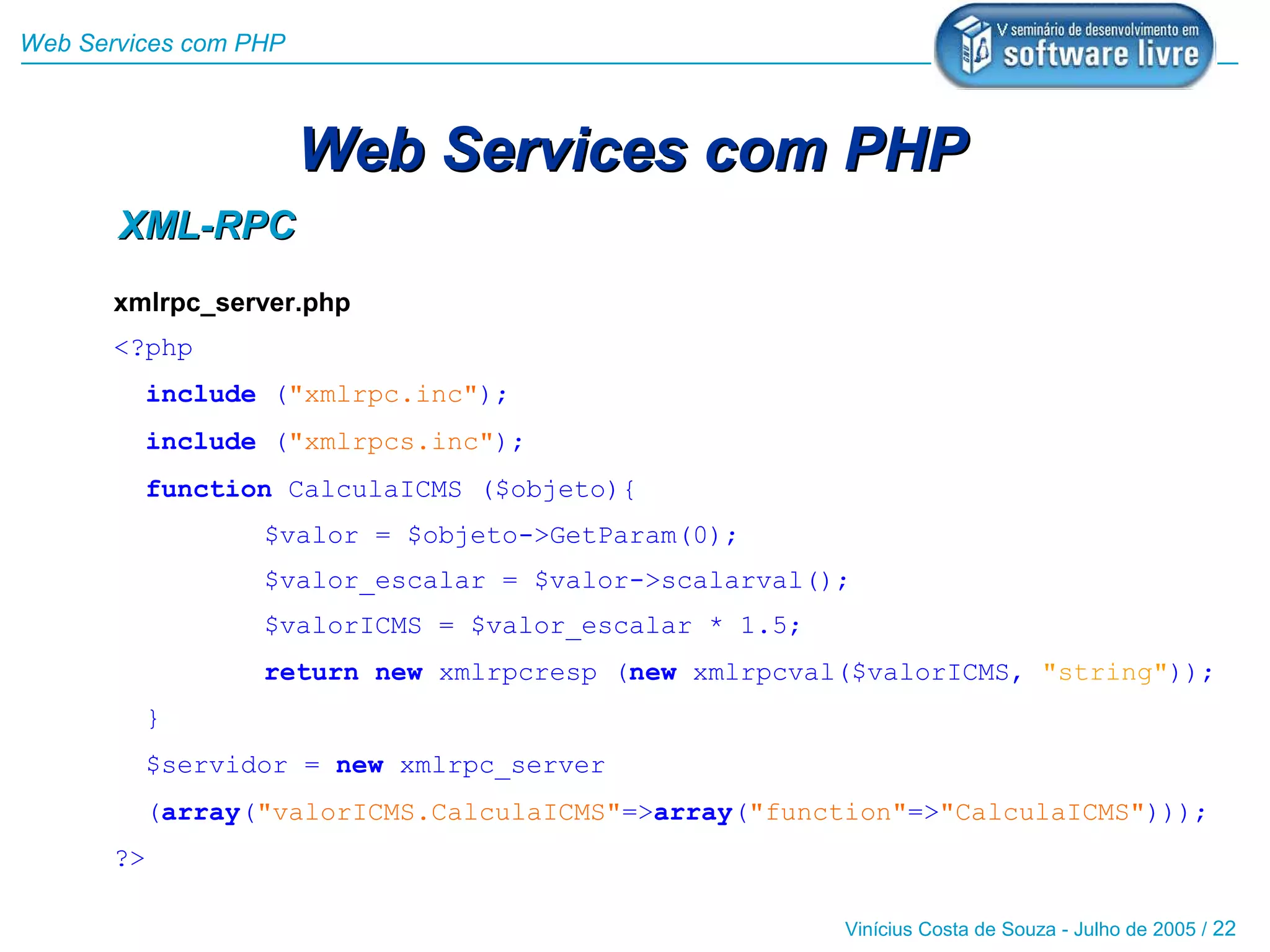 Web Services com PHP



                       Web Services com PHP
       XML-RPC
       xmlrpc_server.php
       <?php
         include ("xmlrpc.inc");
         include ("xmlrpcs.inc");
         function CalculaICMS ($objeto){
                  $valor = $objeto->GetParam(0);
                  $valor_escalar = $valor->scalarval();
                  $valorICMS = $valor_escalar * 1.5;
                  return new xmlrpcresp (new xmlrpcval($valorICMS, "string"));
         }
         $servidor = new xmlrpc_server
         (array("valorICMS.CalculaICMS"=>array("function"=>"CalculaICMS")));
       ?>

                                                       Vinícius Costa de Souza - Julho de 2005 / 22
 