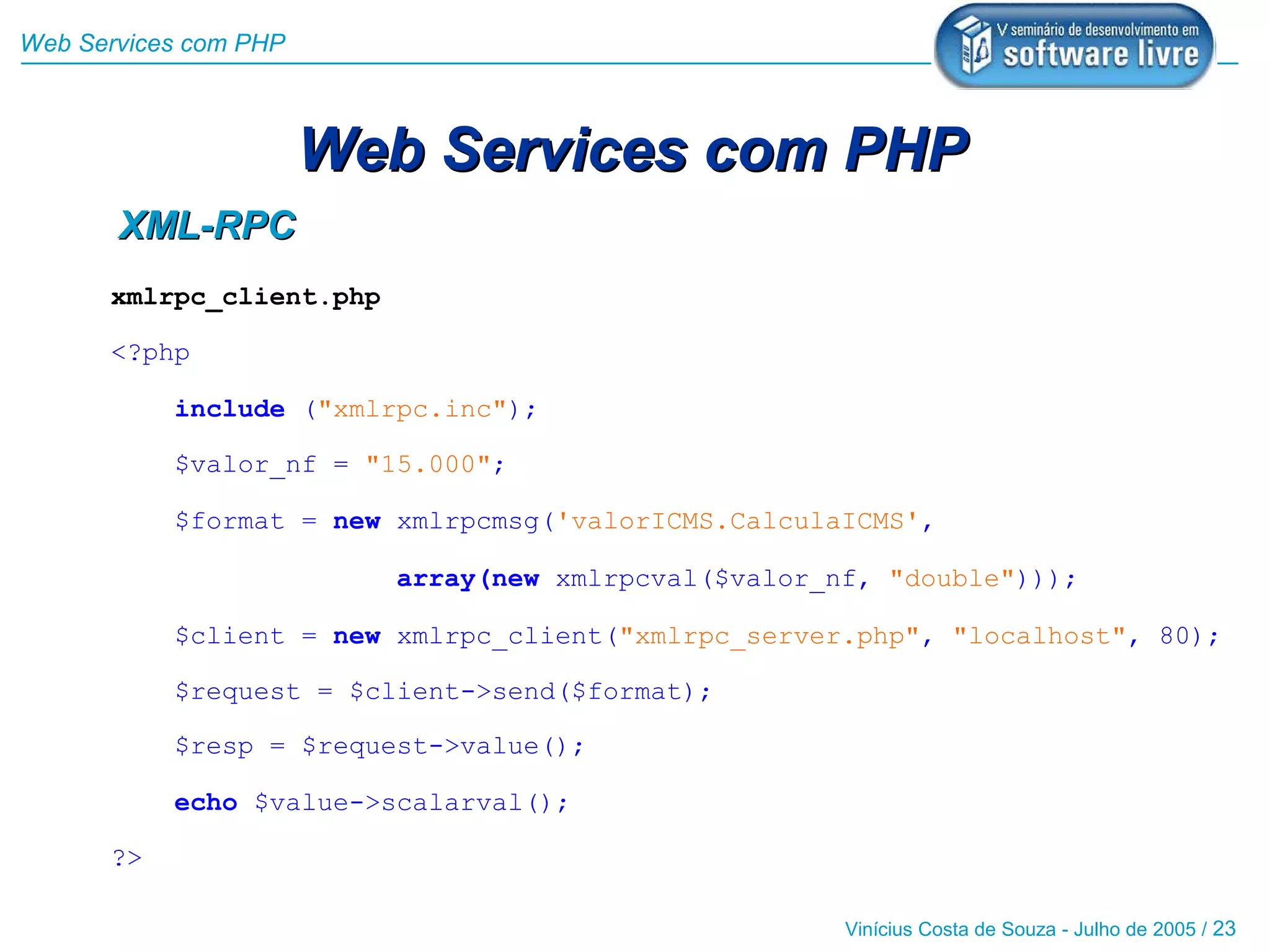 Web Services com PHP



                       Web Services com PHP
       XML-RPC
      xmlrpc_client.php

      <?php

           include ("xmlrpc.inc");

           $valor_nf = "15.000";

           $format = new xmlrpcmsg('valorICMS.CalculaICMS',

                          array(new xmlrpcval($valor_nf, "double")));

           $client = new xmlrpc_client("xmlrpc_server.php", "localhost", 80);

           $request = $client->send($format);

           $resp = $request->value();

           echo $value->scalarval();

      ?>

                                                      Vinícius Costa de Souza - Julho de 2005 / 23
 