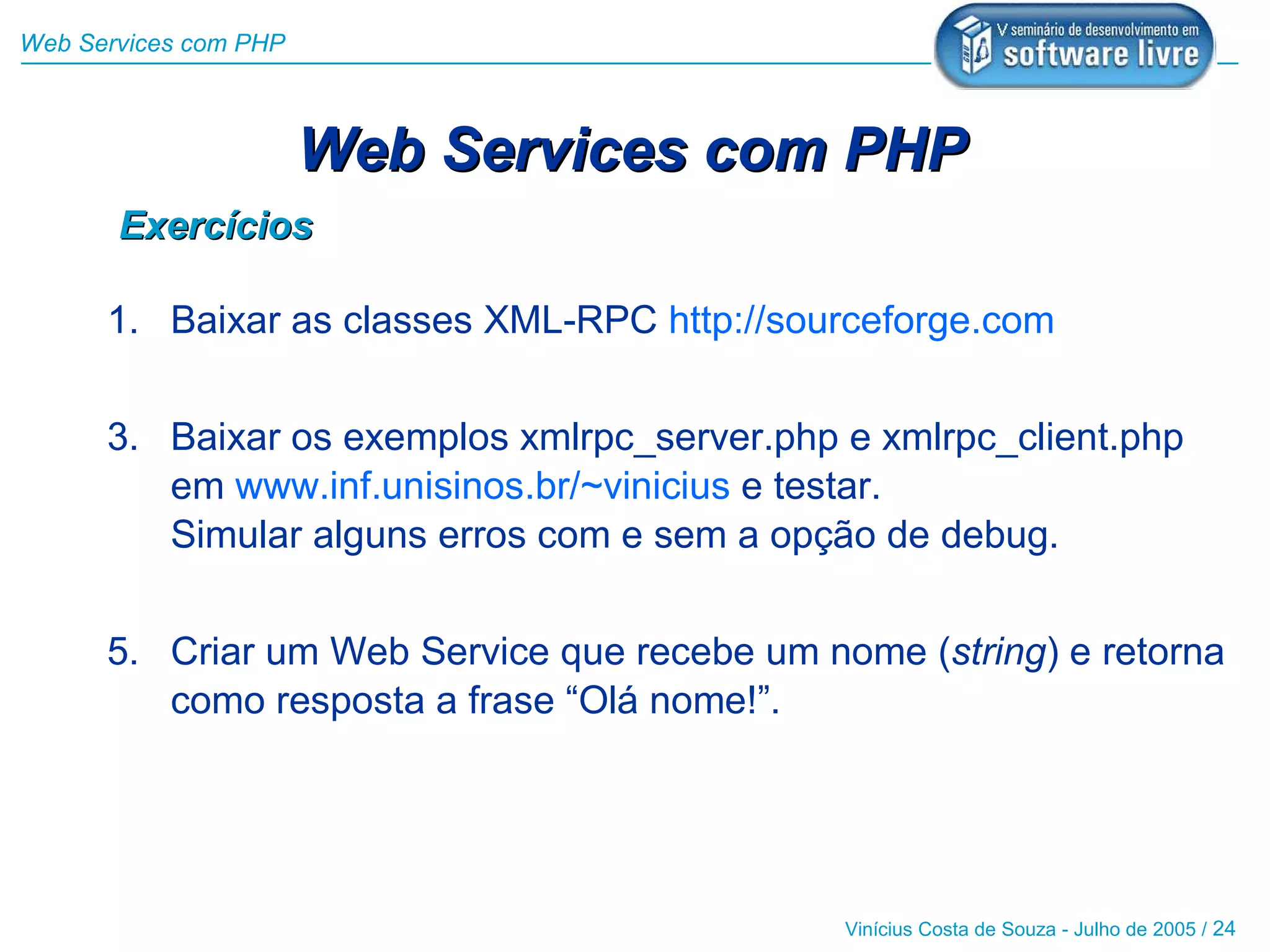 Web Services com PHP



                       Web Services com PHP
       Exercícios

      1. Baixar as classes XML-RPC http://sourceforge.com


      3. Baixar os exemplos xmlrpc_server.php e xmlrpc_client.php
         em www.inf.unisinos.br/~vinicius e testar.
         Simular alguns erros com e sem a opção de debug.


      5. Criar um Web Service que recebe um nome (string) e retorna
         como resposta a frase “Olá nome!”.




                                              Vinícius Costa de Souza - Julho de 2005 / 24
 