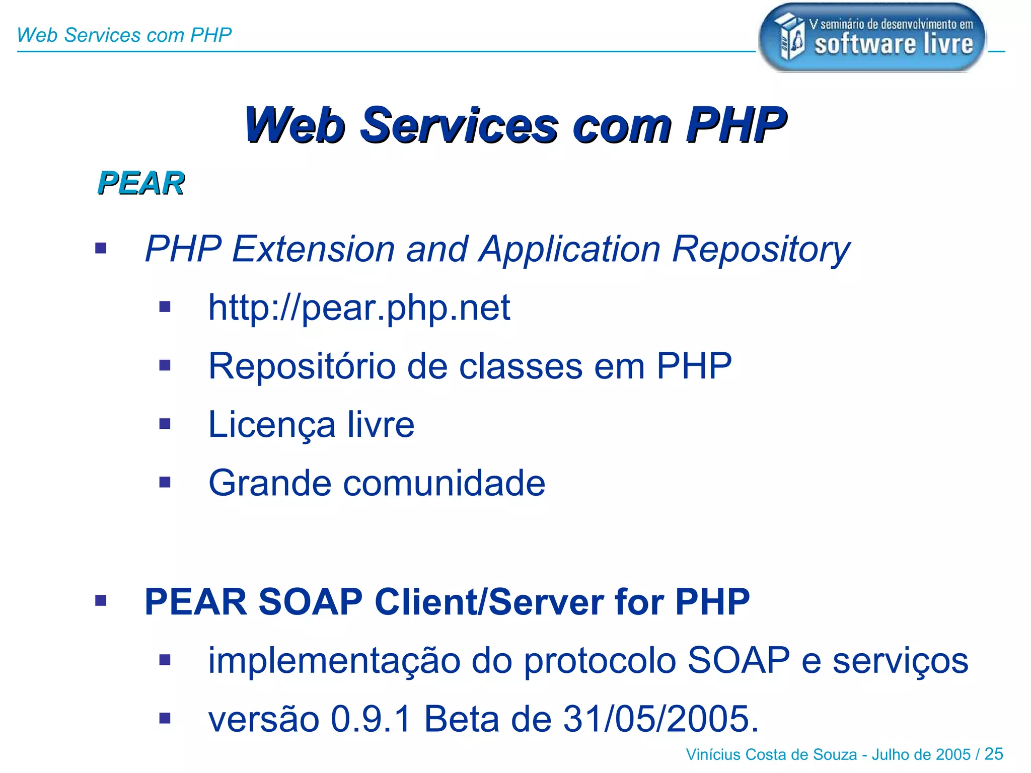Web Services com PHP



                       Web Services com PHP
       PEAR

        PHP Extension and Application Repository
              http://pear.php.net
              Repositório de classes em PHP
              Licença livre
              Grande comunidade


        PEAR SOAP Client/Server for PHP
              implementação do protocolo SOAP e serviços
              versão 0.9.1 Beta de 31/05/2005.
                                          Vinícius Costa de Souza - Julho de 2005 / 25
 