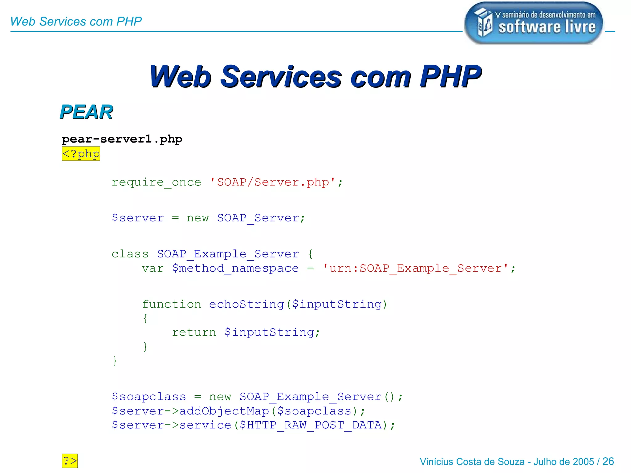 Web Services com PHP



                       Web Services com PHP
       PEAR
       pear-server1.php
       <?php

               require_once 'SOAP/Server.php';

               $server = new SOAP_Server;

               class SOAP_Example_Server {
                   var $method_namespace = 'urn:SOAP_Example_Server';

                       function echoString($inputString)
                       {
                           return $inputString;
                       }
               }

               $soapclass = new SOAP_Example_Server();
               $server->addObjectMap($soapclass);
               $server->service($HTTP_RAW_POST_DATA);

       ?>                                                  Vinícius Costa de Souza - Julho de 2005 / 26
 