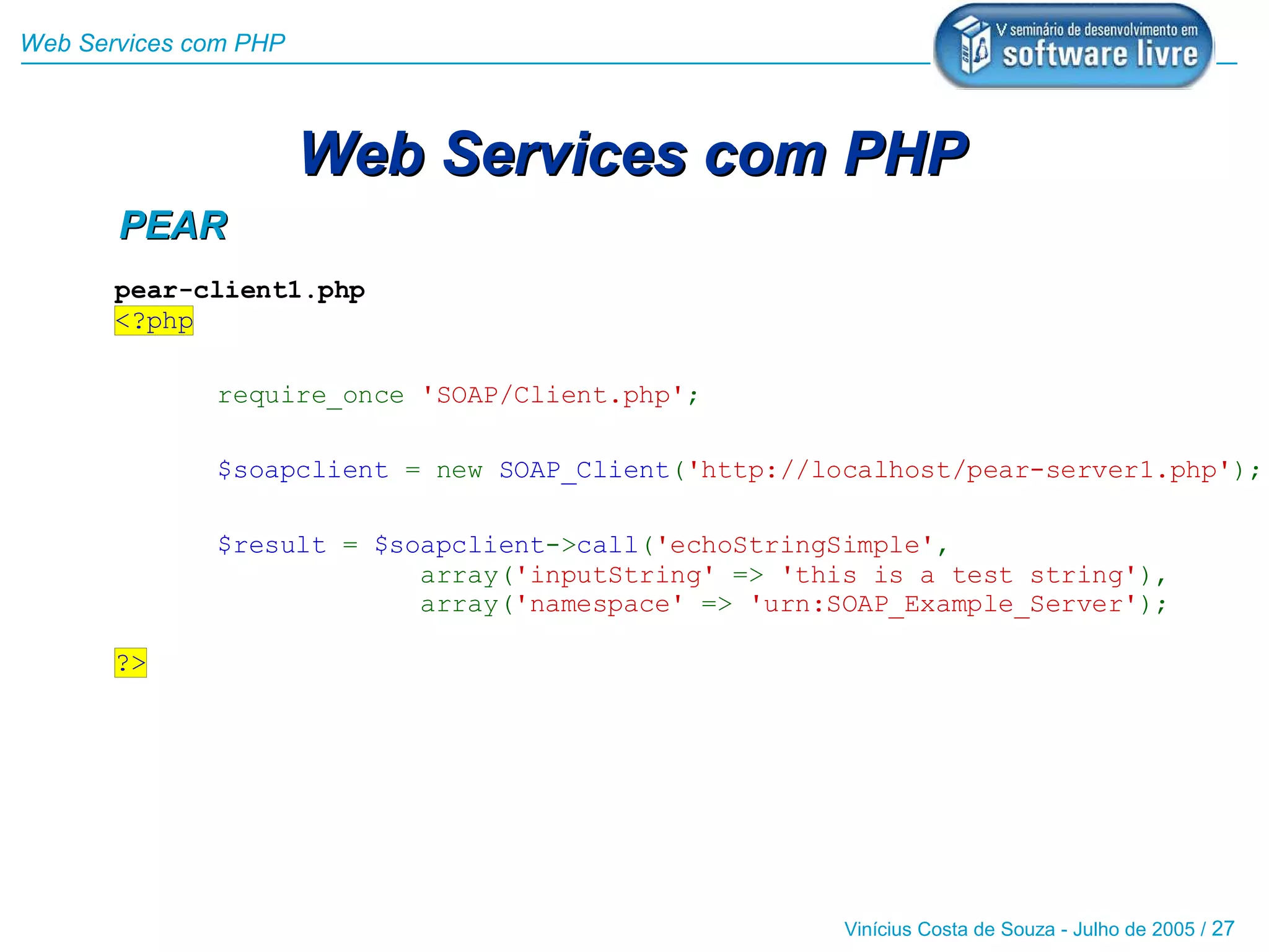 Web Services com PHP



                       Web Services com PHP
       PEAR
       pear-client1.php
       <?php

              require_once 'SOAP/Client.php';

              $soapclient = new SOAP_Client('http://localhost/pear-server1.php');

              $result = $soapclient->call('echoStringSimple',
                           array('inputString' => 'this is a test string'),
                           array('namespace' => 'urn:SOAP_Example_Server');

       ?>




                                                      Vinícius Costa de Souza - Julho de 2005 / 27
 