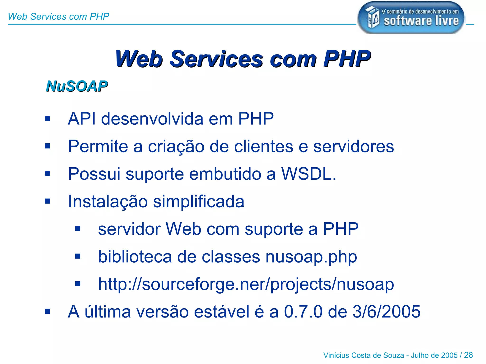 Web Services com PHP



                       Web Services com PHP
       NuSOAP

        API desenvolvida em PHP
        Permite a criação de clientes e servidores
        Possui suporte embutido a WSDL.
        Instalação simplificada
              servidor Web com suporte a PHP
              biblioteca de classes nusoap.php
              http://sourceforge.ner/projects/nusoap
        A última versão estável é a 0.7.0 de 3/6/2005

                                            Vinícius Costa de Souza - Julho de 2005 / 28
 