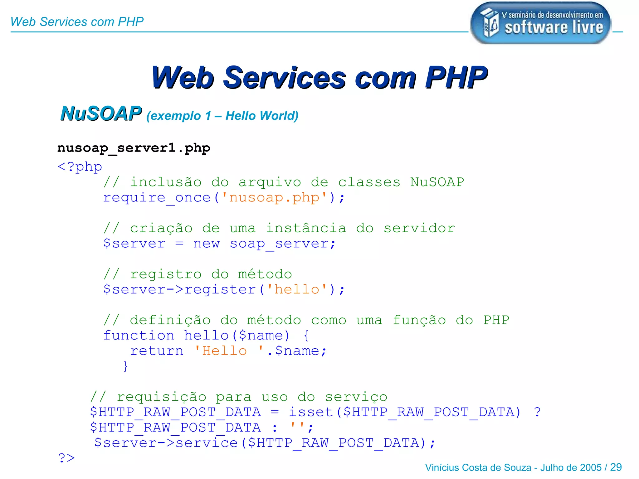 Web Services com PHP



                       Web Services com PHP
       NuSOAP (exemplo 1 – Hello World)
       nusoap_server1.php
       <?php
            // inclusão do arquivo de classes NuSOAP
            require_once('nusoap.php');

             // criação de uma instância do servidor
             $server = new soap_server;

             // registro do método
             $server->register('hello');

             // definição do método como uma função do PHP
             function hello($name) {
                return 'Hello '.$name;
               }

            // requisição para uso do serviço
            $HTTP_RAW_POST_DATA = isset($HTTP_RAW_POST_DATA) ?
            $HTTP_RAW_POST_DATA : '';
            $server->service($HTTP_RAW_POST_DATA);
       ?>
                                                 Vinícius Costa de Souza - Julho de 2005 / 29
 