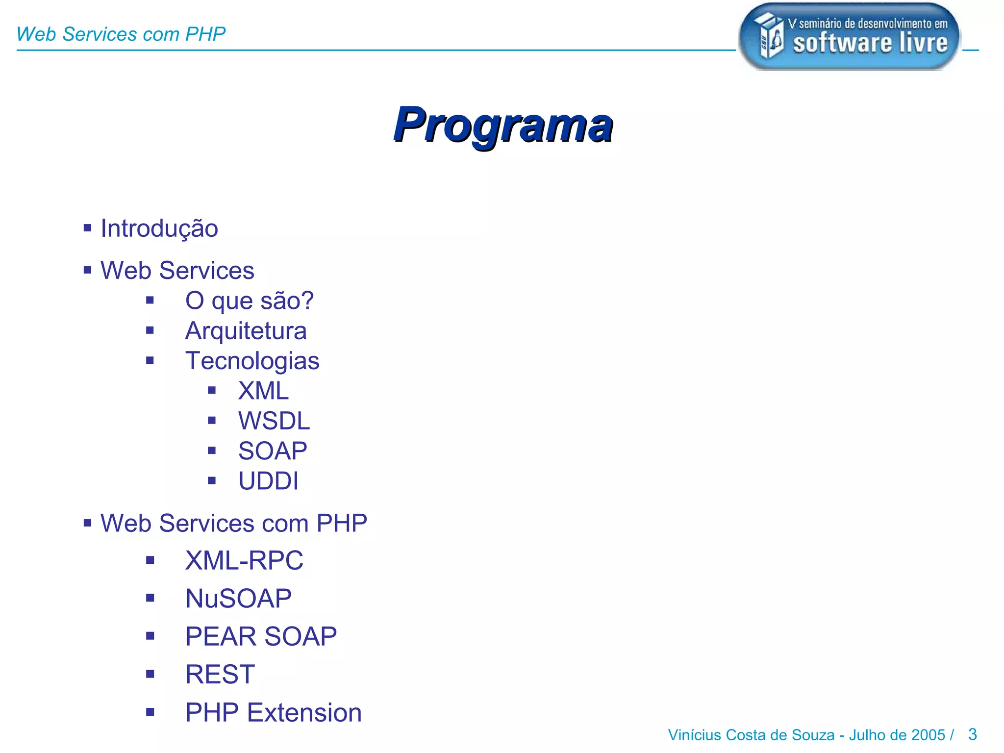 Web Services com PHP




                                Programa

       Introdução
       Web Services
           O que são?
           Arquitetura
           Tecnologias
                 XML
                 WSDL
                 SOAP
                 UDDI
       Web Services com PHP
               XML-RPC
               NuSOAP
               PEAR SOAP
               REST
               PHP Extension
                                           Vinícius Costa de Souza - Julho de 2005 / 3
 