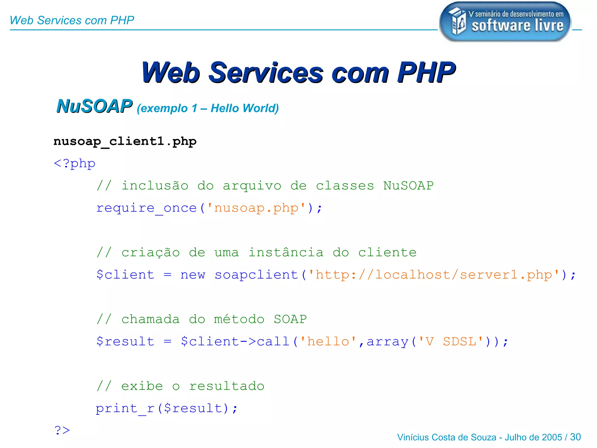 Web Services com PHP



                       Web Services com PHP
       NuSOAP (exemplo 1 – Hello World)
       nusoap_client1.php
       <?php
             // inclusão do arquivo de classes NuSOAP
             require_once('nusoap.php');


             // criação de uma instância do cliente
             $client = new soapclient('http://localhost/server1.php');


             // chamada do método SOAP
             $result = $client->call('hello',array('V SDSL'));


             // exibe o resultado
             print_r($result);
       ?>                                       Vinícius Costa de Souza - Julho de 2005 / 30
 