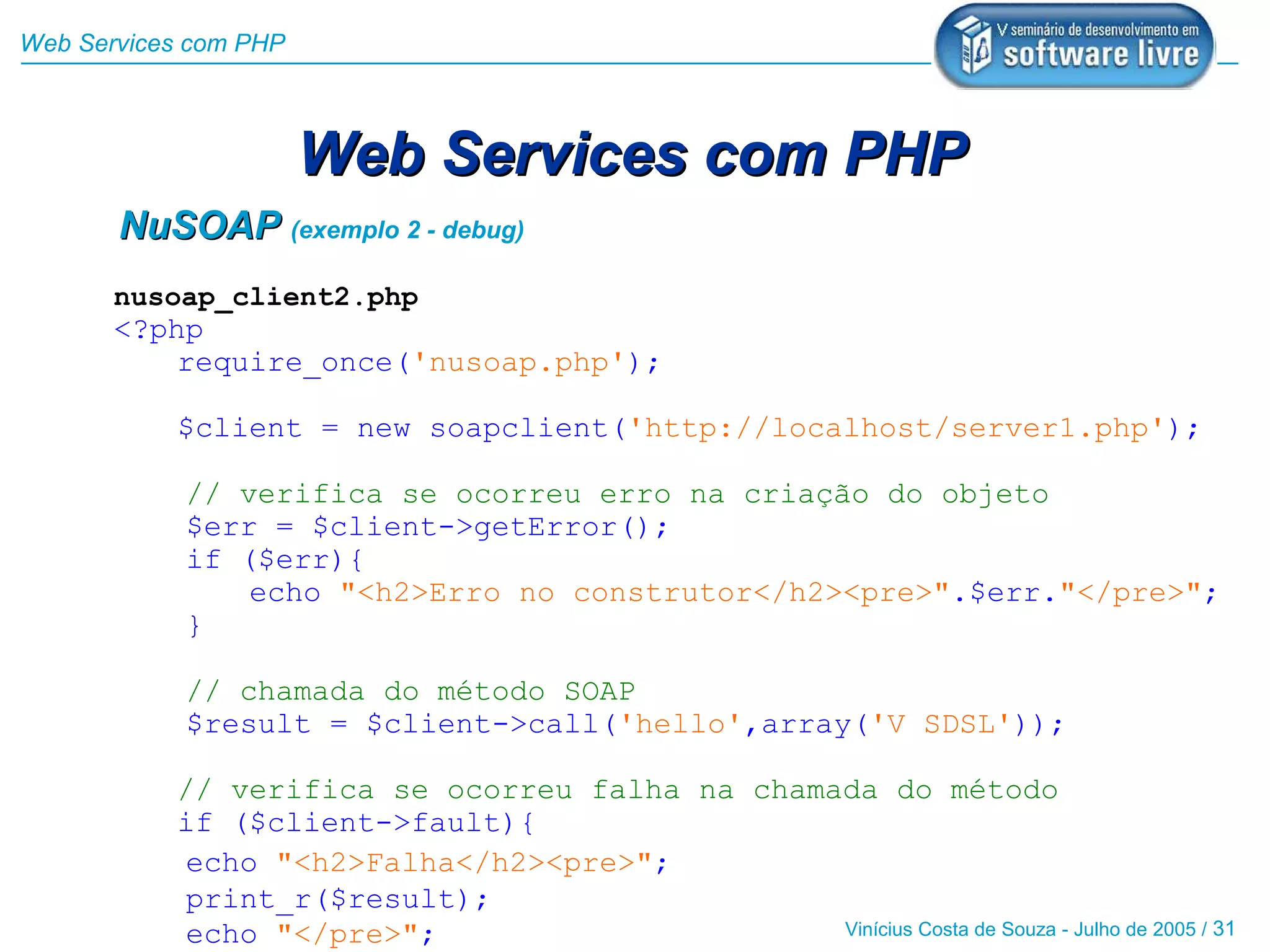 Web Services com PHP



                       Web Services com PHP
       NuSOAP (exemplo 2 - debug)
       nusoap_client2.php
       <?php
           require_once('nusoap.php');

           $client = new soapclient('http://localhost/server1.php');

            // verifica se ocorreu erro na criação do objeto
            $err = $client->getError();
            if ($err){
                echo "<h2>Erro no construtor</h2><pre>".$err."</pre>";
            }

            // chamada do método SOAP
            $result = $client->call('hello',array('V SDSL'));

           // verifica se ocorreu falha na chamada do método
           if ($client->fault){
           echo "<h2>Falha</h2><pre>";
           print_r($result);
           echo "</pre>";                       Vinícius Costa de Souza - Julho de 2005 / 31
 