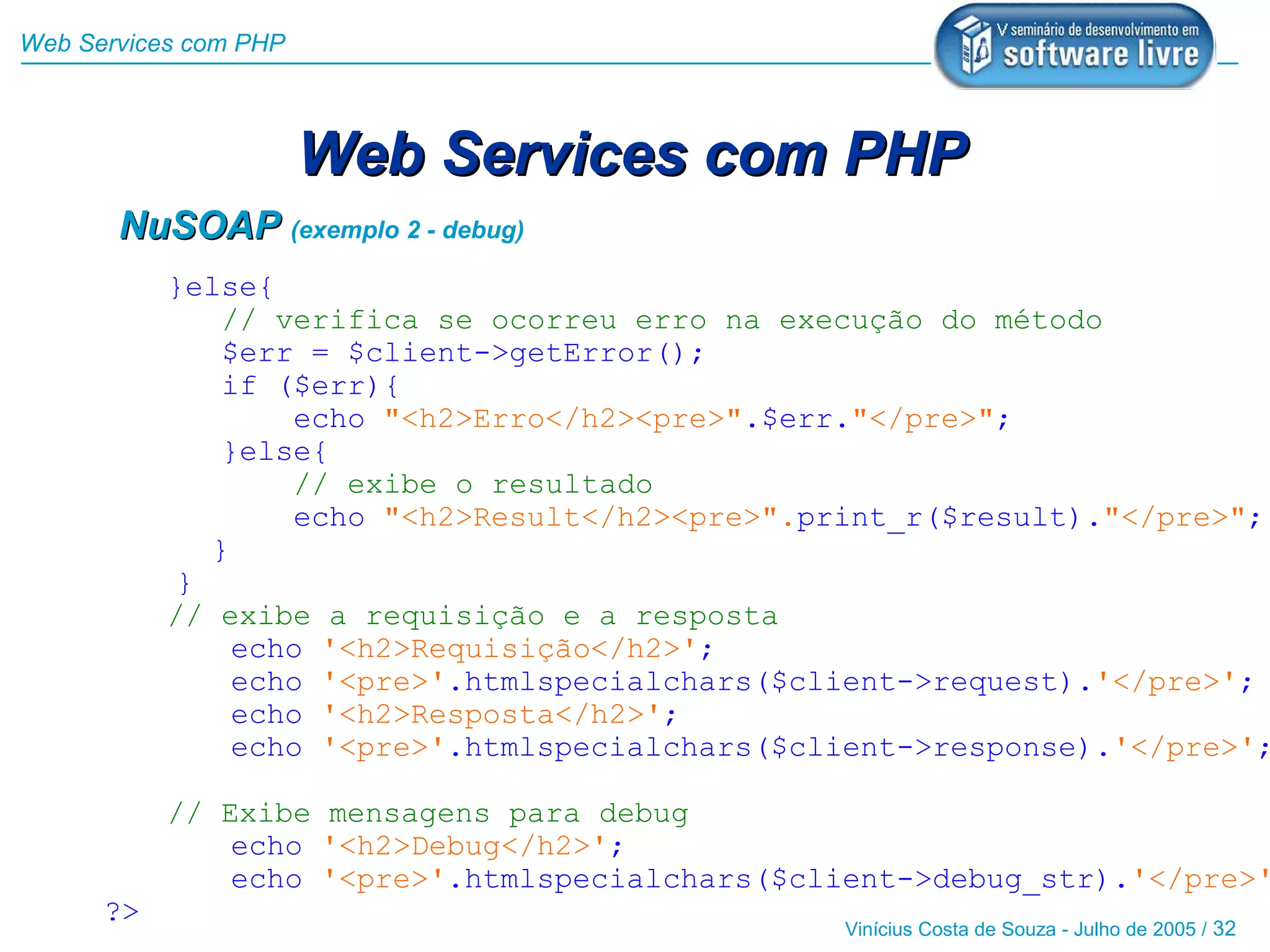 Web Services com PHP



                       Web Services com PHP
       NuSOAP (exemplo 2 - debug)
           }else{
              // verifica se ocorreu erro na execução do método
              $err = $client->getError();
              if ($err){
                  echo "<h2>Erro</h2><pre>".$err."</pre>";
              }else{
                  // exibe o resultado
                  echo "<h2>Result</h2><pre>".print_r($result)."</pre>";
             }
           }
           // exibe a requisição e a resposta
               echo '<h2>Requisição</h2>';
               echo '<pre>'.htmlspecialchars($client->request).'</pre>';
               echo '<h2>Resposta</h2>';
               echo '<pre>'.htmlspecialchars($client->response).'</pre>';

           // Exibe mensagens para debug
               echo '<h2>Debug</h2>';
               echo '<pre>'.htmlspecialchars($client->debug_str).'</pre>'
      ?>
                                                Vinícius Costa de Souza - Julho de 2005 / 32
 
