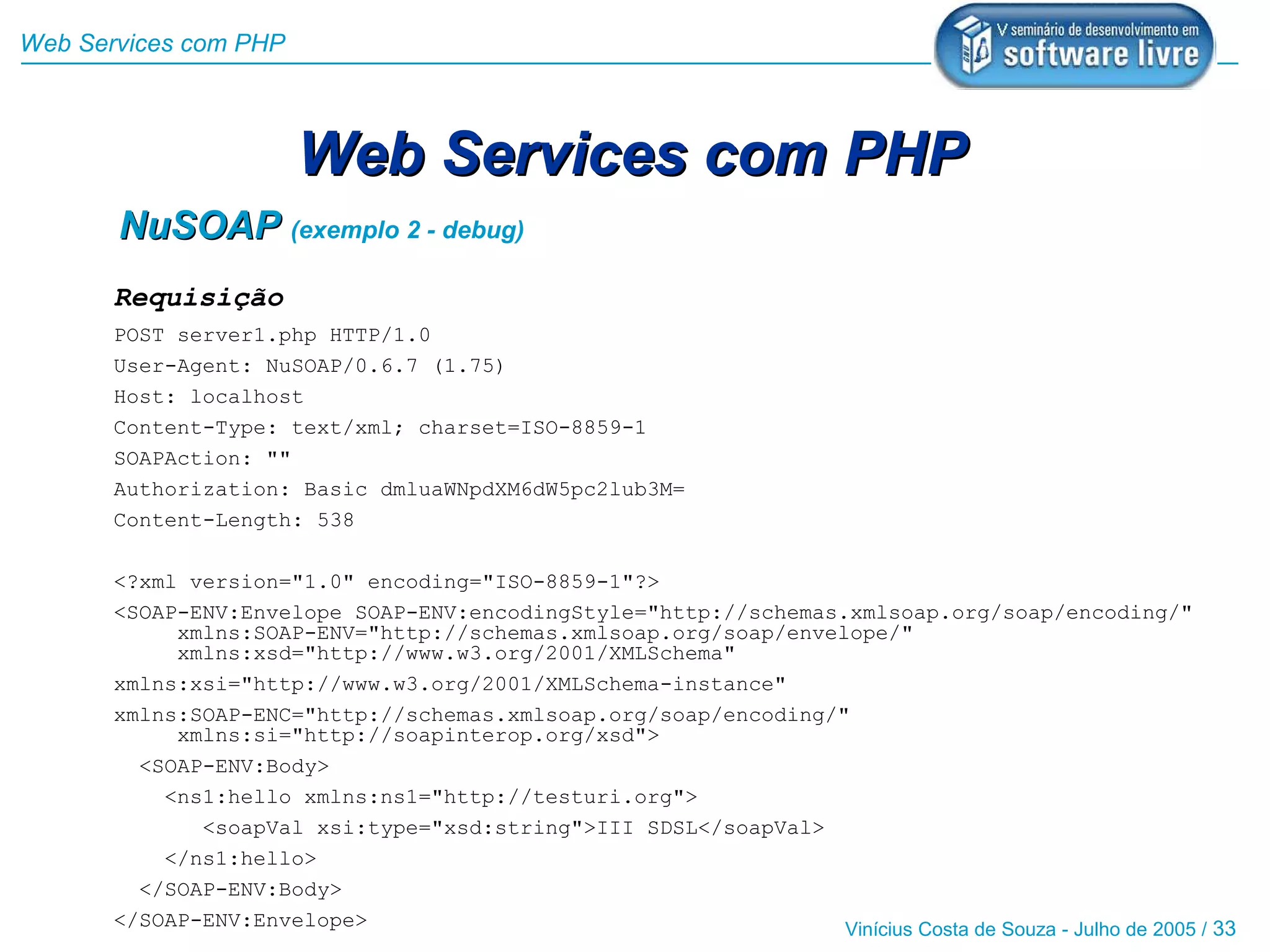 Web Services com PHP



                       Web Services com PHP
       NuSOAP (exemplo 2 - debug)
       Requisição
       POST server1.php HTTP/1.0
       User-Agent: NuSOAP/0.6.7 (1.75)
       Host: localhost
       Content-Type: text/xml; charset=ISO-8859-1
       SOAPAction: ""
       Authorization: Basic dmluaWNpdXM6dW5pc2lub3M=
       Content-Length: 538

       <?xml version="1.0" encoding="ISO-8859-1"?>
       <SOAP-ENV:Envelope SOAP-ENV:encodingStyle="http://schemas.xmlsoap.org/soap/encoding/"
            xmlns:SOAP-ENV="http://schemas.xmlsoap.org/soap/envelope/"
            xmlns:xsd="http://www.w3.org/2001/XMLSchema"
       xmlns:xsi="http://www.w3.org/2001/XMLSchema-instance"
       xmlns:SOAP-ENC="http://schemas.xmlsoap.org/soap/encoding/"
            xmlns:si="http://soapinterop.org/xsd">
         <SOAP-ENV:Body>
           <ns1:hello xmlns:ns1="http://testuri.org">
              <soapVal xsi:type="xsd:string">III SDSL</soapVal>
           </ns1:hello>
         </SOAP-ENV:Body>
       </SOAP-ENV:Envelope>                                      Vinícius Costa de Souza - Julho de 2005 / 33
 