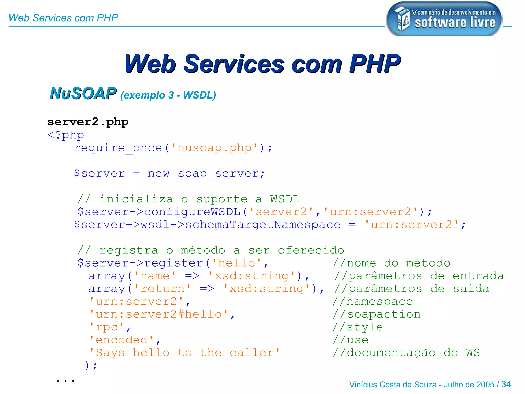 Web Services com PHP



                       Web Services com PHP
       NuSOAP (exemplo 3 - WSDL)
       server2.php
       <?php
           require_once('nusoap.php');

           $server = new soap_server;

           // inicializa o suporte a WSDL
           $server->configureWSDL('server2','urn:server2');
           $server->wsdl->schemaTargetNamespace = 'urn:server2';

              // registra o método a ser oferecido
              $server->register('hello',         //nome do método
                array('name' => 'xsd:string'),   //parâmetros de entrada
                array('return' => 'xsd:string'), //parâmetros de saída
                'urn:server2',                   //namespace
                'urn:server2#hello',             //soapaction
                'rpc',                           //style
                'encoded',                       //use
                'Says hello to the caller'       //documentação do WS
               );
        ...                                       Vinícius Costa de Souza - Julho de 2005 / 34
 