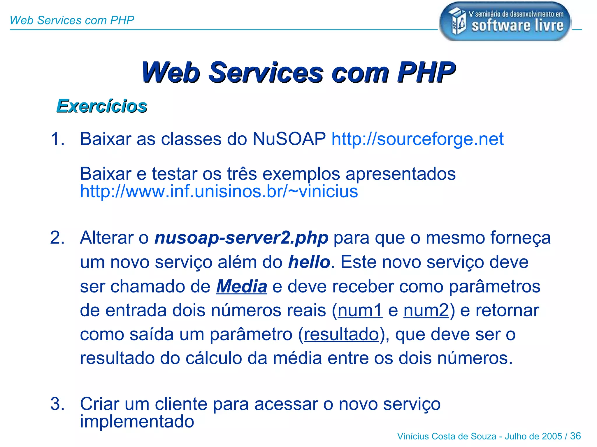 Web Services com PHP



                       Web Services com PHP
       Exercícios
      1. Baixar as classes do NuSOAP http://sourceforge.net
           Baixar e testar os três exemplos apresentados
           http://www.inf.unisinos.br/~vinicius

      2. Alterar o nusoap-server2.php para que o mesmo forneça
         um novo serviço além do hello. Este novo serviço deve
         ser chamado de Media e deve receber como parâmetros
         de entrada dois números reais (num1 e num2) e retornar
         como saída um parâmetro (resultado), que deve ser o
         resultado do cálculo da média entre os dois números.

      3. Criar um cliente para acessar o novo serviço
         implementado
                                                Vinícius Costa de Souza - Julho de 2005 / 36
 