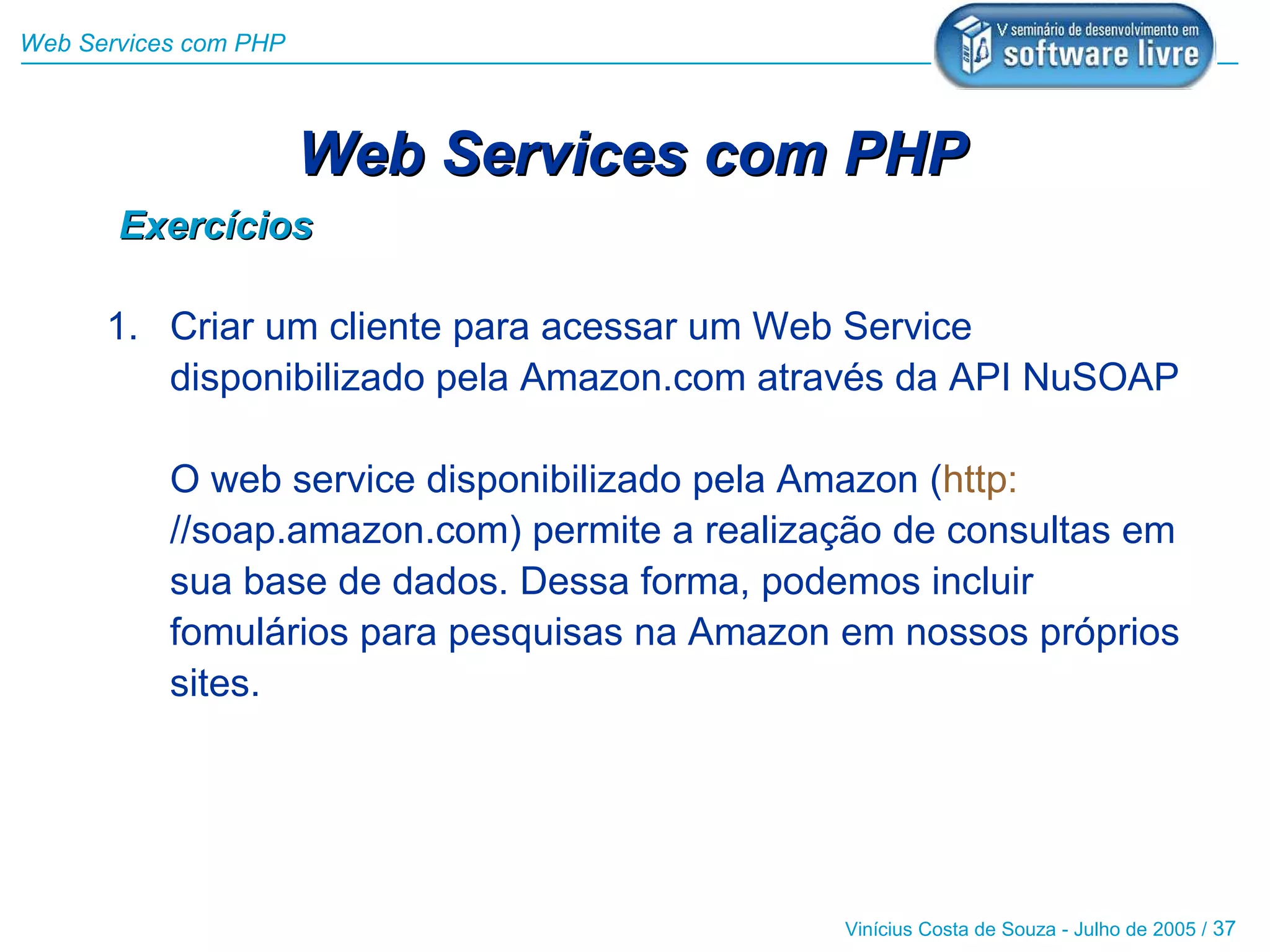 Web Services com PHP



                       Web Services com PHP
       Exercícios

      1. Criar um cliente para acessar um Web Service
         disponibilizado pela Amazon.com através da API NuSOAP

           O web service disponibilizado pela Amazon (http:
           //soap.amazon.com) permite a realização de consultas em
           sua base de dados. Dessa forma, podemos incluir
           fomulários para pesquisas na Amazon em nossos próprios
           sites.




                                               Vinícius Costa de Souza - Julho de 2005 / 37
 