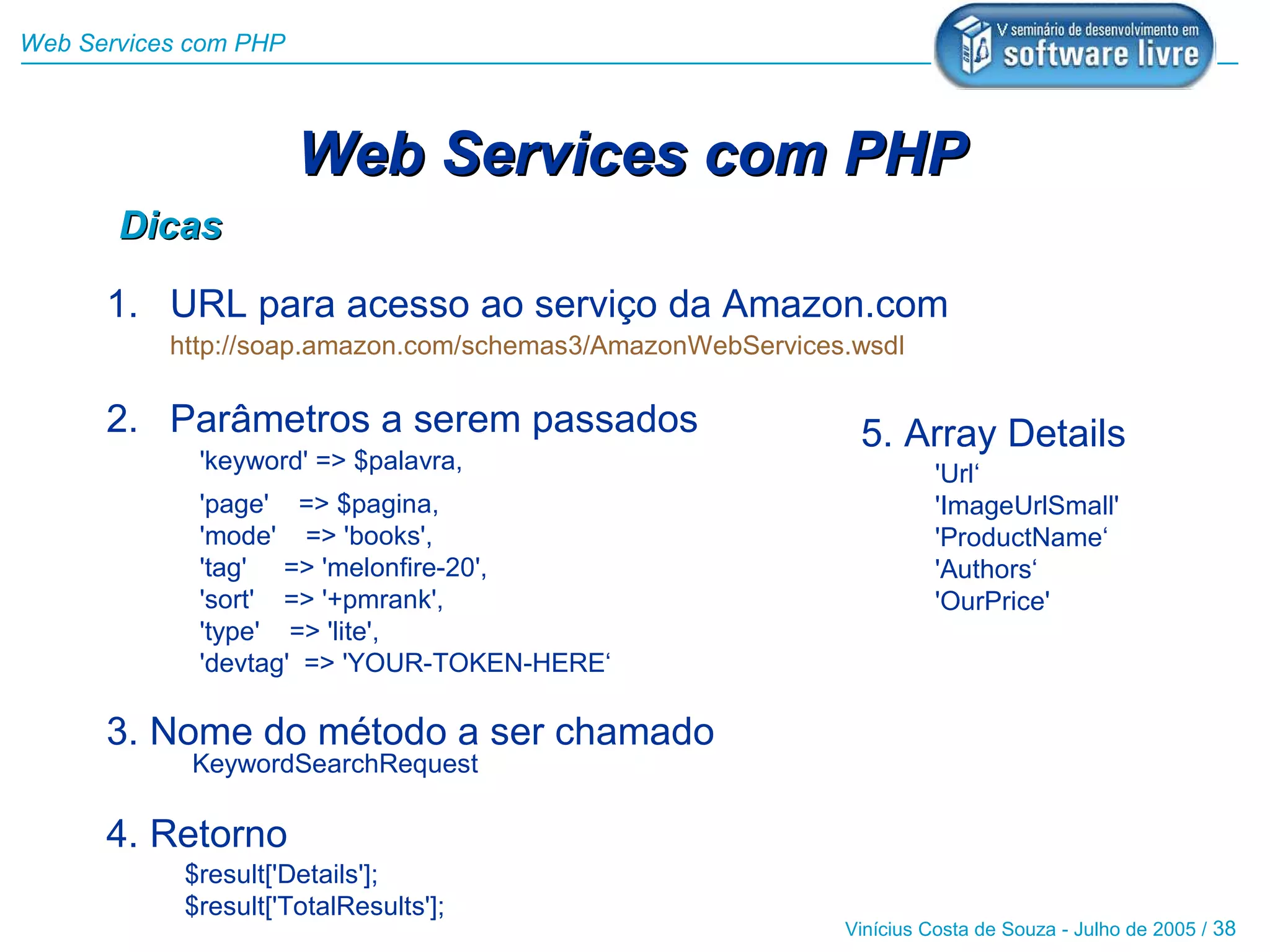 Web Services com PHP



                       Web Services com PHP
       Dicas

      1. URL para acesso ao serviço da Amazon.com
           http://soap.amazon.com/schemas3/AmazonWebServices.wsdl

      2. Parâmetros a serem passados                         5. Array Details
             'keyword' => $palavra,                                   'Url‘
             'page' => $pagina,                                       'ImageUrlSmall'
             'mode' => 'books',                                       'ProductName‘
             'tag' => 'melonfire-20',                                 'Authors‘
             'sort' => '+pmrank',                                     'OurPrice'
             'type' => 'lite',
             'devtag' => 'YOUR-TOKEN-HERE‘

      3. Nome do método a ser chamado
             KeywordSearchRequest

      4. Retorno
            $result['Details'];
            $result['TotalResults'];
                                                            Vinícius Costa de Souza - Julho de 2005 / 38
 