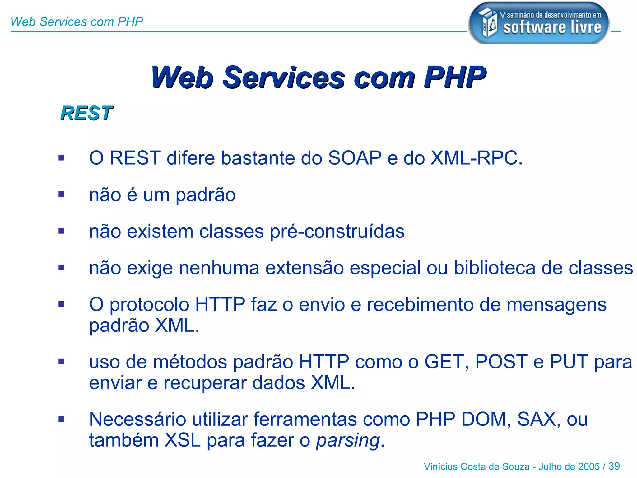 Web Services com PHP



                       Web Services com PHP
       REST

          O REST difere bastante do SOAP e do XML-RPC.
          não é um padrão
          não existem classes pré-construídas
          não exige nenhuma extensão especial ou biblioteca de classes
          O protocolo HTTP faz o envio e recebimento de mensagens
           padrão XML.
          uso de métodos padrão HTTP como o GET, POST e PUT para
           enviar e recuperar dados XML.
          Necessário utilizar ferramentas como PHP DOM, SAX, ou
           também XSL para fazer o parsing.
                                                 Vinícius Costa de Souza - Julho de 2005 / 39
 