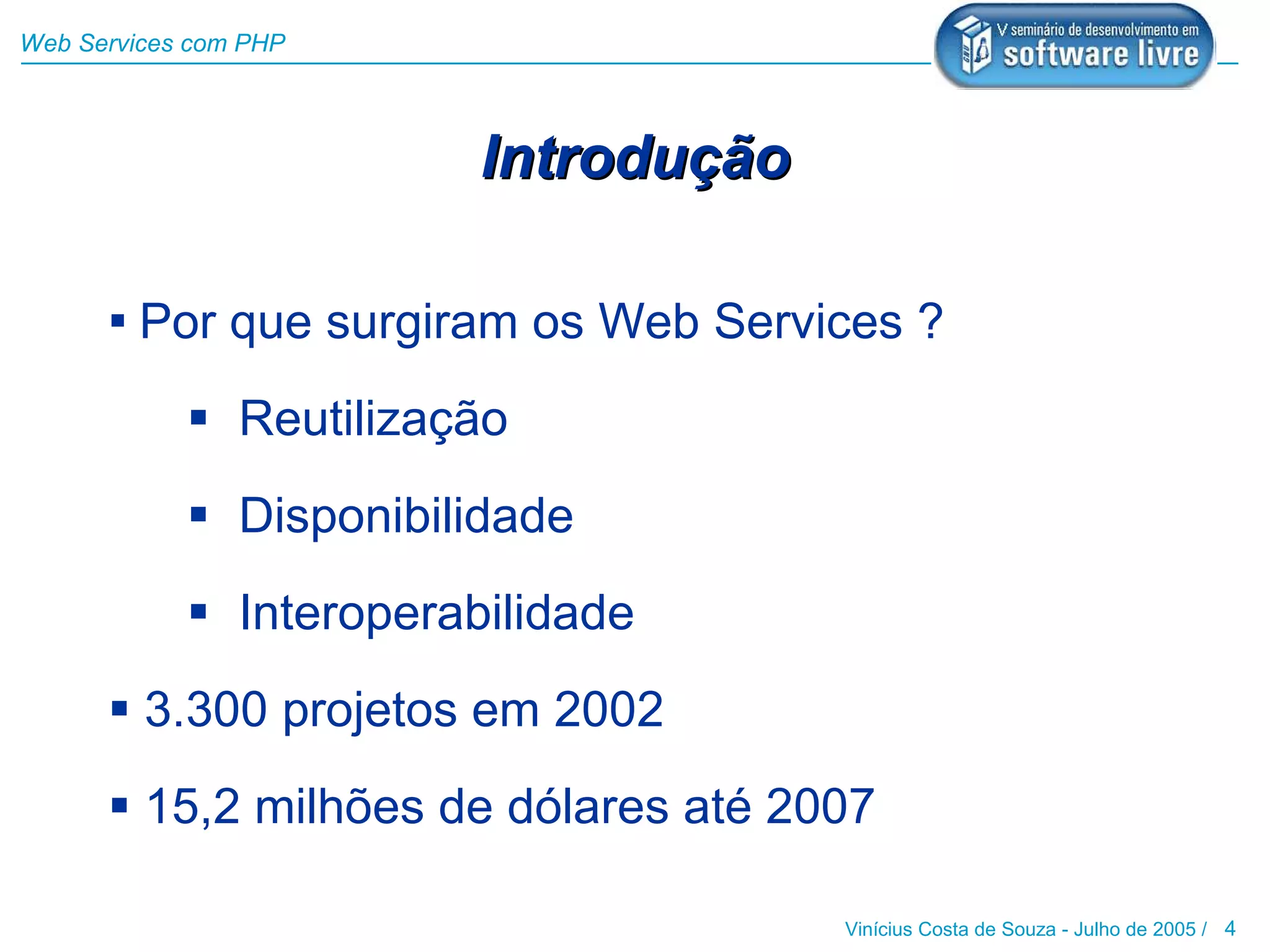 Web Services com PHP




                         Introdução

       Por que surgiram os Web Services ?

             Reutilização
             Disponibilidade
             Interoperabilidade
       3.300 projetos em 2002
       15,2 milhões de dólares até 2007

                                      Vinícius Costa de Souza - Julho de 2005 / 4
 