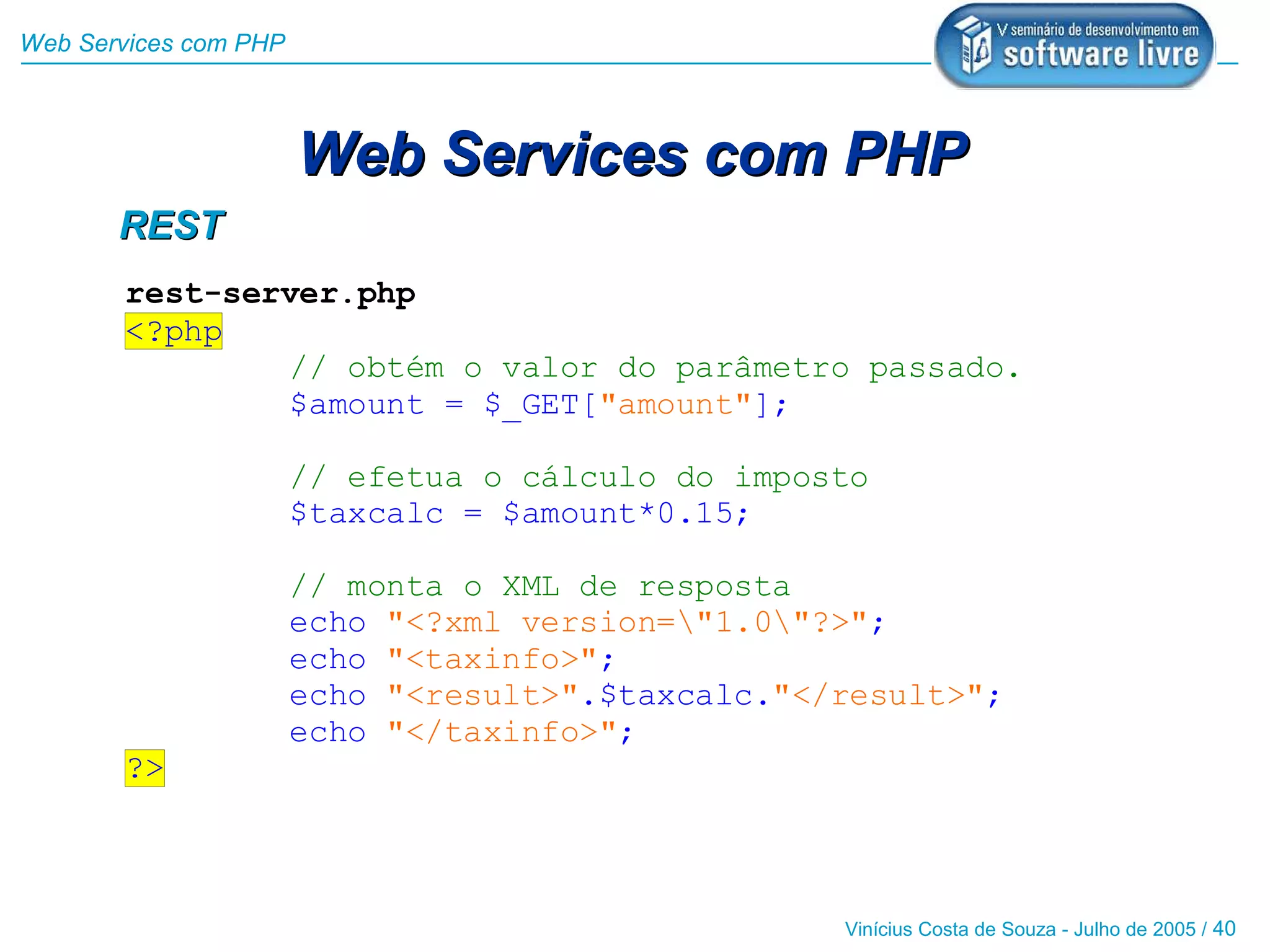 Web Services com PHP



                       Web Services com PHP
       REST
       rest-server.php
       <?php
               // obtém o valor do parâmetro passado.
               $amount = $_GET["amount"];

                       // efetua o cálculo do imposto
                       $taxcalc = $amount*0.15;

                       // monta o XML de resposta
                       echo "<?xml version="1.0"?>";
                       echo "<taxinfo>";
                       echo "<result>".$taxcalc."</result>";
                       echo "</taxinfo>";
       ?>



                                                   Vinícius Costa de Souza - Julho de 2005 / 40
 