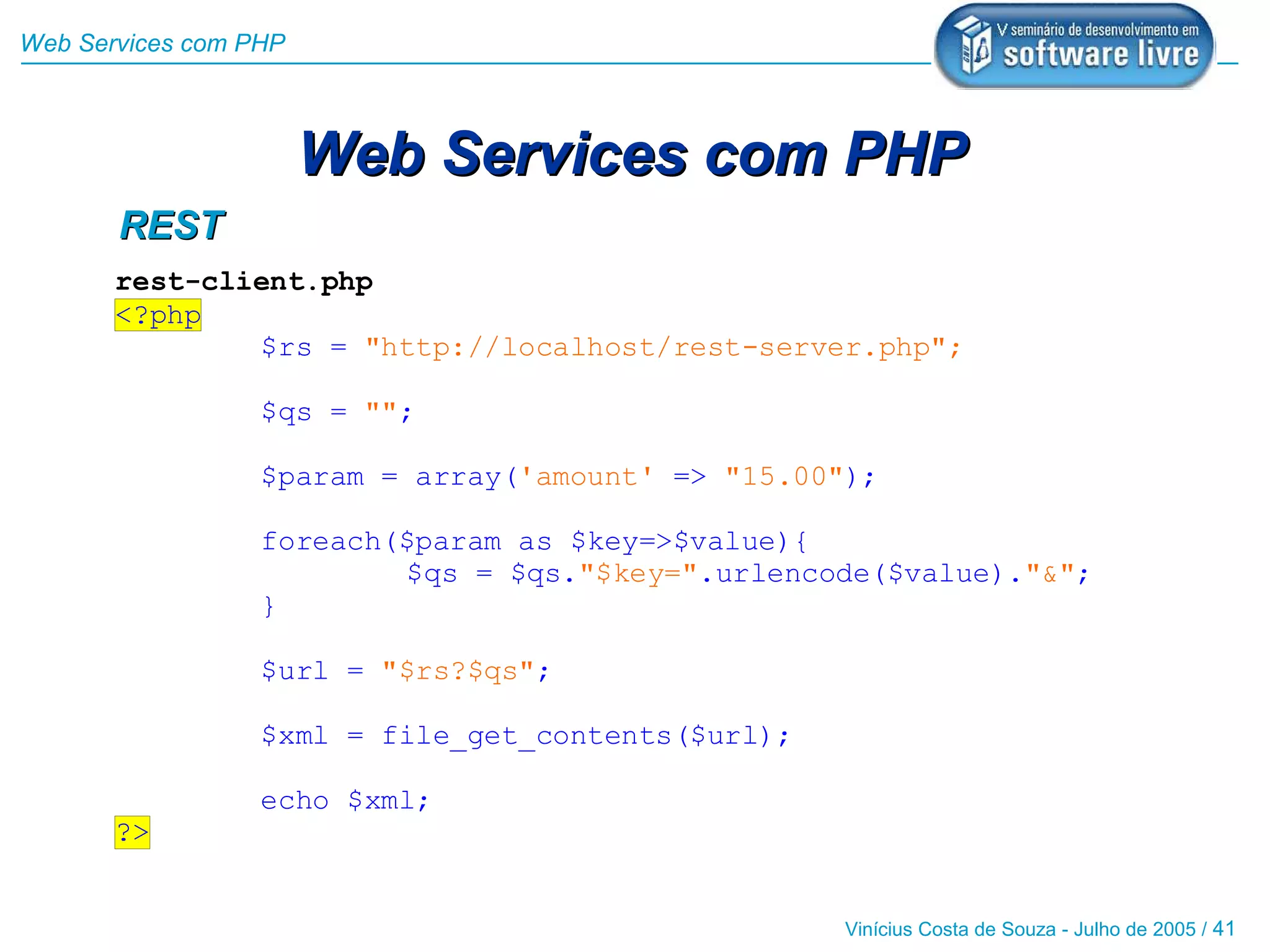 Web Services com PHP



                       Web Services com PHP
       REST
       rest-client.php
       <?php
               $rs = "http://localhost/rest-server.php";

                  $qs = "";

                  $param = array('amount' => "15.00");

                  foreach($param as $key=>$value){
                          $qs = $qs."$key=".urlencode($value)."&";
                  }

                  $url = "$rs?$qs";

                  $xml = file_get_contents($url);

                  echo $xml;
       ?>


                                                    Vinícius Costa de Souza - Julho de 2005 / 41
 