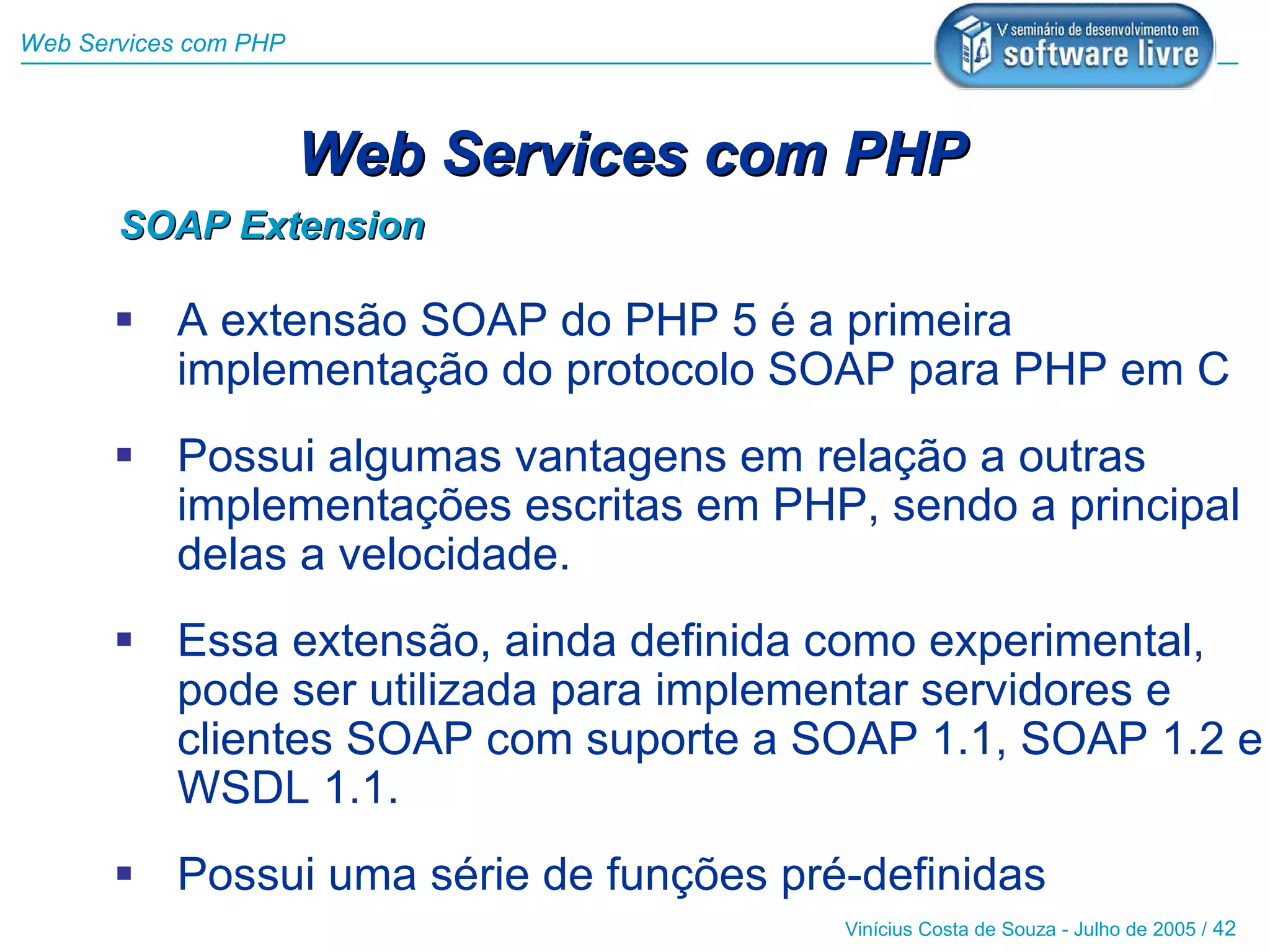 Web Services com PHP



                       Web Services com PHP
       SOAP Extension

        A extensão SOAP do PHP 5 é a primeira
         implementação do protocolo SOAP para PHP em C
        Possui algumas vantagens em relação a outras
         implementações escritas em PHP, sendo a principal
         delas a velocidade.
        Essa extensão, ainda definida como experimental,
         pode ser utilizada para implementar servidores e
         clientes SOAP com suporte a SOAP 1.1, SOAP 1.2 e
         WSDL 1.1.
        Possui uma série de funções pré-definidas
                                        Vinícius Costa de Souza - Julho de 2005 / 42
 