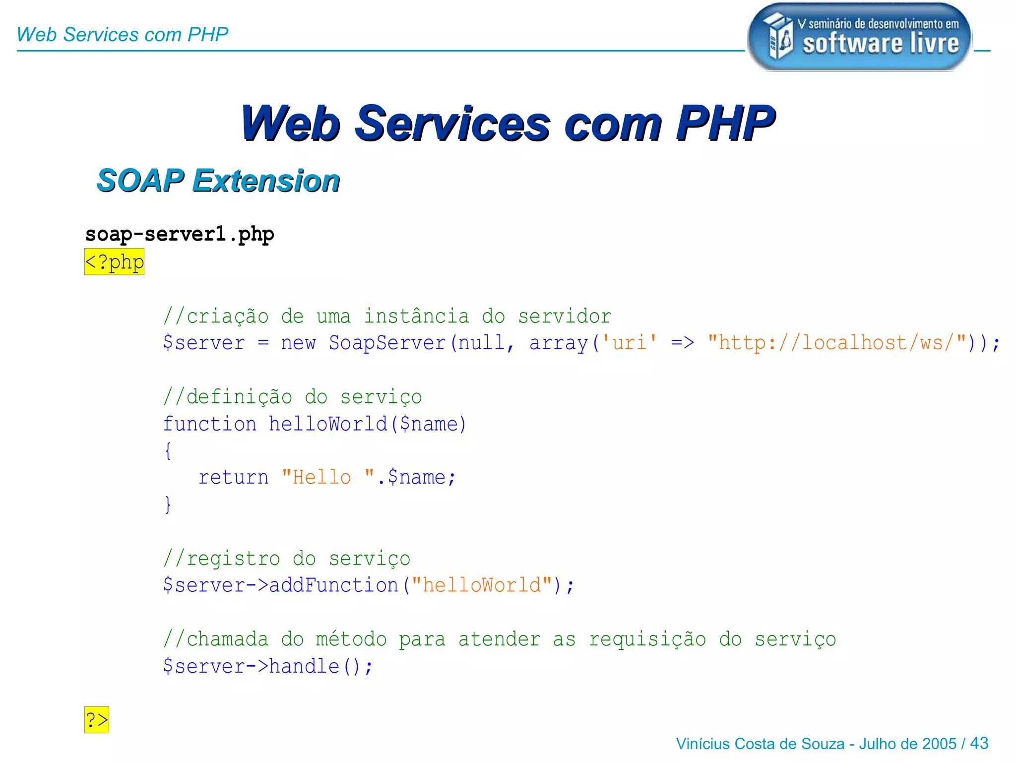 Web Services com PHP



                       Web Services com PHP
       SOAP Extension
      soap-server1.php
      <?php

             //criação de uma instância do servidor
             $server = new SoapServer(null, array('uri' => "http://localhost/ws/"));

             //definição do serviço
             function helloWorld($name)
             {
                return "Hello ".$name;
             }

             //registro do serviço
             $server->addFunction("helloWorld");

             //chamada do método para atender as requisição do serviço
             $server->handle();

      ?>
                                                        Vinícius Costa de Souza - Julho de 2005 / 43
 