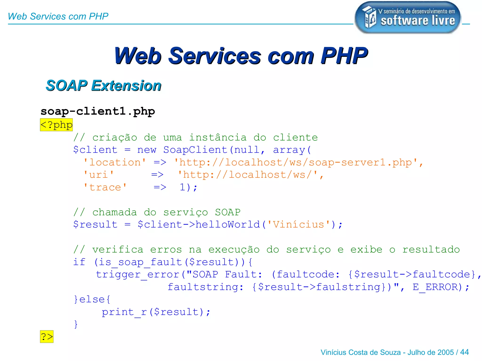 Web Services com PHP



                       Web Services com PHP
       SOAP Extension
      soap-client1.php
      <?php
           // criação de uma instância do cliente
           $client = new SoapClient(null, array(
             'location' => 'http://localhost/ws/soap-server1.php',
             'uri'      => 'http://localhost/ws/',
             'trace'    => 1);

            // chamada do serviço SOAP
            $result = $client->helloWorld('Vinícius');

            // verifica erros na execução do serviço e exibe o resultado
            if (is_soap_fault($result)){
                trigger_error("SOAP Fault: (faultcode: {$result->faultcode},
                           faultstring: {$result->faulstring})", E_ERROR);
            }else{
                 print_r($result);
            }
      ?>
                                                  Vinícius Costa de Souza - Julho de 2005 / 44
 